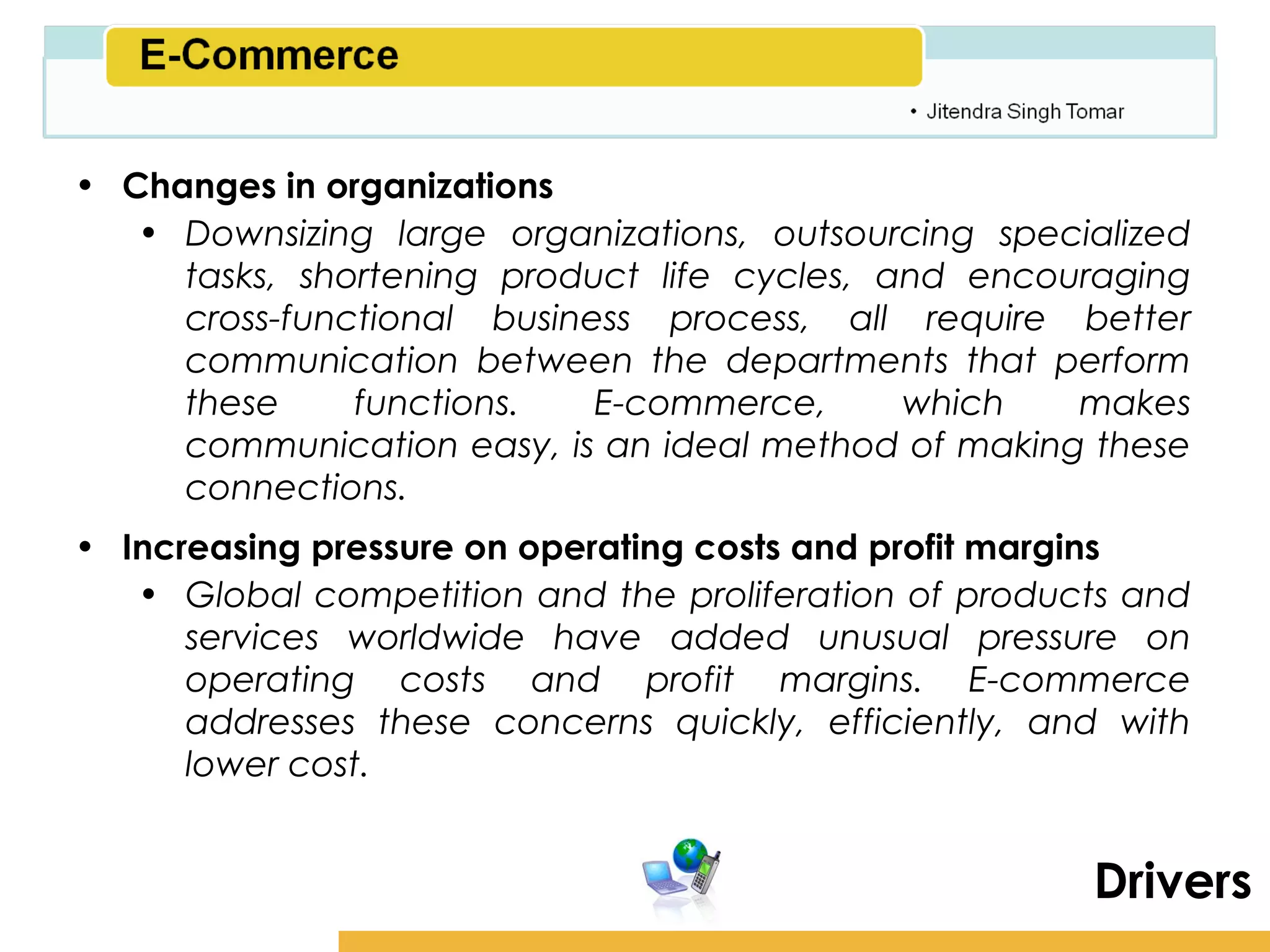 Amity School of Business

• Changes in organizations
   • Downsizing large organizations, outsourcing specialized
     tasks, shortening product life cycles, and encouraging
     cross-functional business process, all require better
     communication between the departments that perform
     these     functions.   E-commerce,      which   makes
     communication easy, is an ideal method of making these
     connections.
• Increasing pressure on operating costs and profit margins
   • Global competition and the proliferation of products and
      services worldwide have added unusual pressure on
      operating costs and profit margins. E-commerce
      addresses these concerns quickly, efficiently, and with
      lower cost.


                                                          Drivers
 