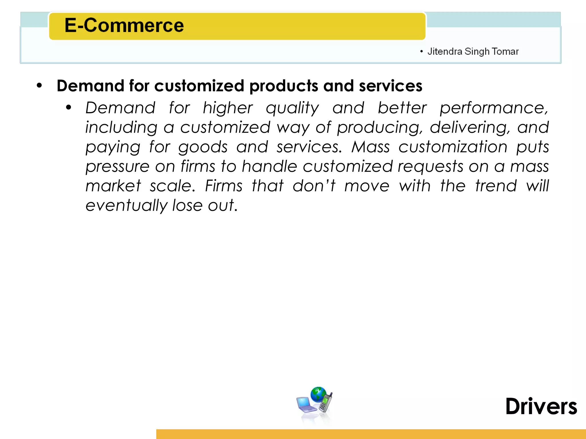 Amity School of Business

• Demand for customized products and services
   • Demand for higher quality and better performance,
     including a customized way of producing, delivering, and
     paying for goods and services. Mass customization puts
     pressure on firms to handle customized requests on a mass
     market scale. Firms that don’t move with the trend will
     eventually lose out.




                                                           Drivers
 