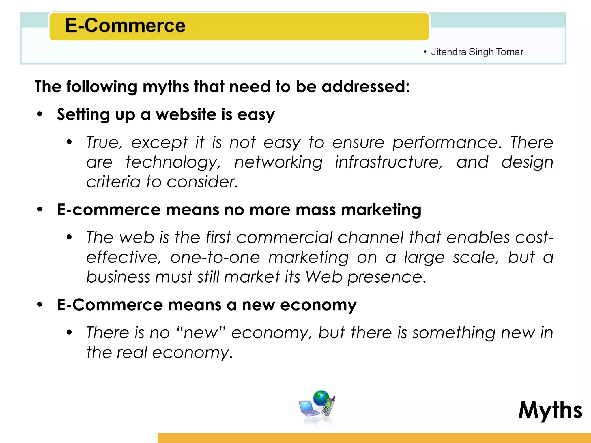 Amity School of Business

The following myths that need to be addressed:
• Setting up a website is easy
   • True, except it is not easy to ensure performance. There
     are technology, networking infrastructure, and design
     criteria to consider.
• E-commerce means no more mass marketing
   • The web is the first commercial channel that enables cost-
     effective, one-to-one marketing on a large scale, but a
     business must still market its Web presence.
• E-Commerce means a new economy
   • There is no “new” economy, but there is something new in
     the real economy.


                                                             Myths
 