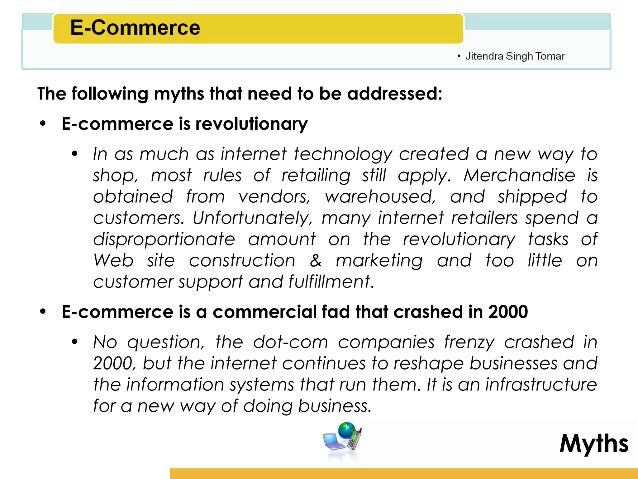 Amity School of Business

The following myths that need to be addressed:
• E-commerce is revolutionary
   • In as much as internet technology created a new way to
     shop, most rules of retailing still apply. Merchandise is
     obtained from vendors, warehoused, and shipped to
     customers. Unfortunately, many internet retailers spend a
     disproportionate amount on the revolutionary tasks of
     Web site construction & marketing and too little on
     customer support and fulfillment.
• E-commerce is a commercial fad that crashed in 2000
   • No question, the dot-com companies frenzy crashed in
     2000, but the internet continues to reshape businesses and
     the information systems that run them. It is an infrastructure
     for a new way of doing business.

                                                               Myths
 