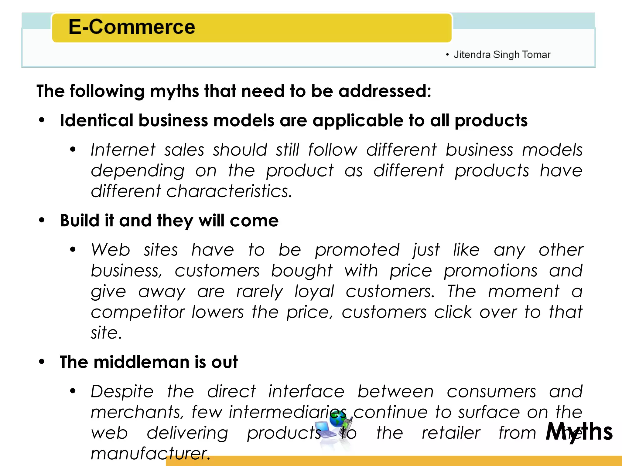 Amity School of Business

The following myths that need to be addressed:
• Identical business models are applicable to all products
   • Internet sales should still follow different business models
     depending on the product as different products have
     different characteristics.
• Build it and they will come
   • Web sites have to be promoted just like any other
     business, customers bought with price promotions and
     give away are rarely loyal customers. The moment a
     competitor lowers the price, customers click over to that
     site.
• The middleman is out
   • Despite the direct interface between consumers and
     merchants, few intermediaries continue to surface on the
     web delivering products to the retailer from Myths   the
     manufacturer.
 