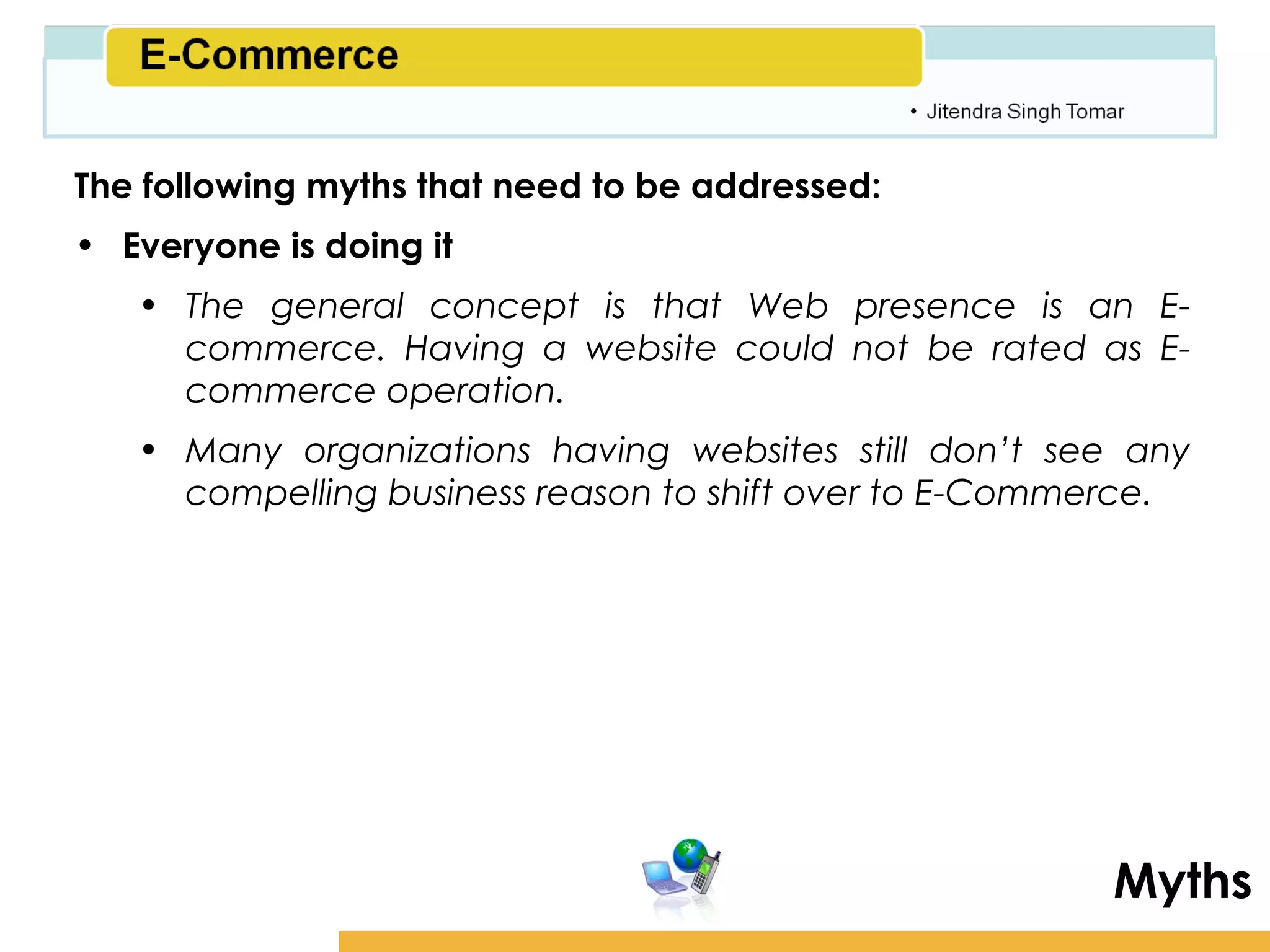 Amity School of Business

The following myths that need to be addressed:
• Everyone is doing it
   • The general concept is that Web presence is an E-
     commerce. Having a website could not be rated as E-
     commerce operation.
   • Many organizations having websites still don’t see any
     compelling business reason to shift over to E-Commerce.




                                                             Myths
 