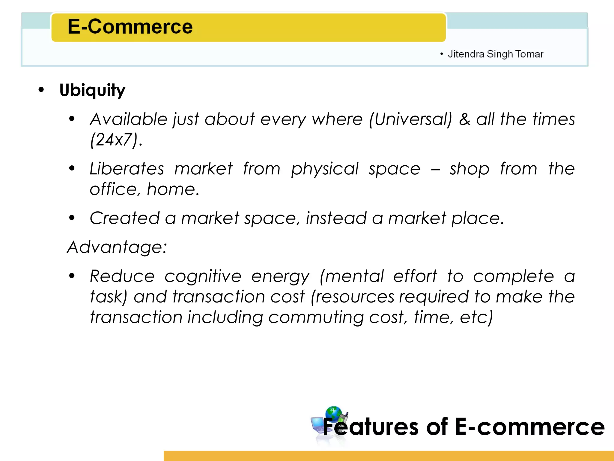 Amity School of Business

• Ubiquity
   • Available just about every where (Universal) & all the times
     (24x7).
   • Liberates market from physical space – shop from the
     office, home.
   • Created a market space, instead a market place.
   Advantage:
   • Reduce cognitive energy (mental effort to complete a
     task) and transaction cost (resources required to make the
     transaction including commuting cost, time, etc)




                                  Features of E-commerce
 