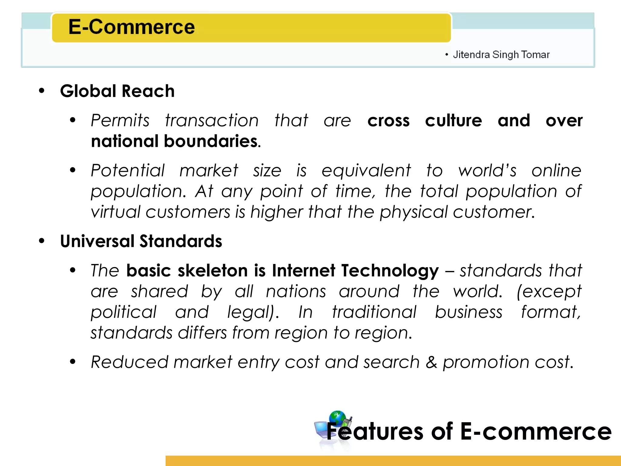 Amity School of Business

• Global Reach
   • Permits transaction that are cross culture and over
     national boundaries.
   • Potential market size is equivalent to world’s online
     population. At any point of time, the total population of
     virtual customers is higher that the physical customer.
• Universal Standards
   • The basic skeleton is Internet Technology – standards that
     are shared by all nations around the world. (except
     political and legal). In traditional business format,
     standards differs from region to region.
   • Reduced market entry cost and search & promotion cost.



                                 Features of E-commerce
 