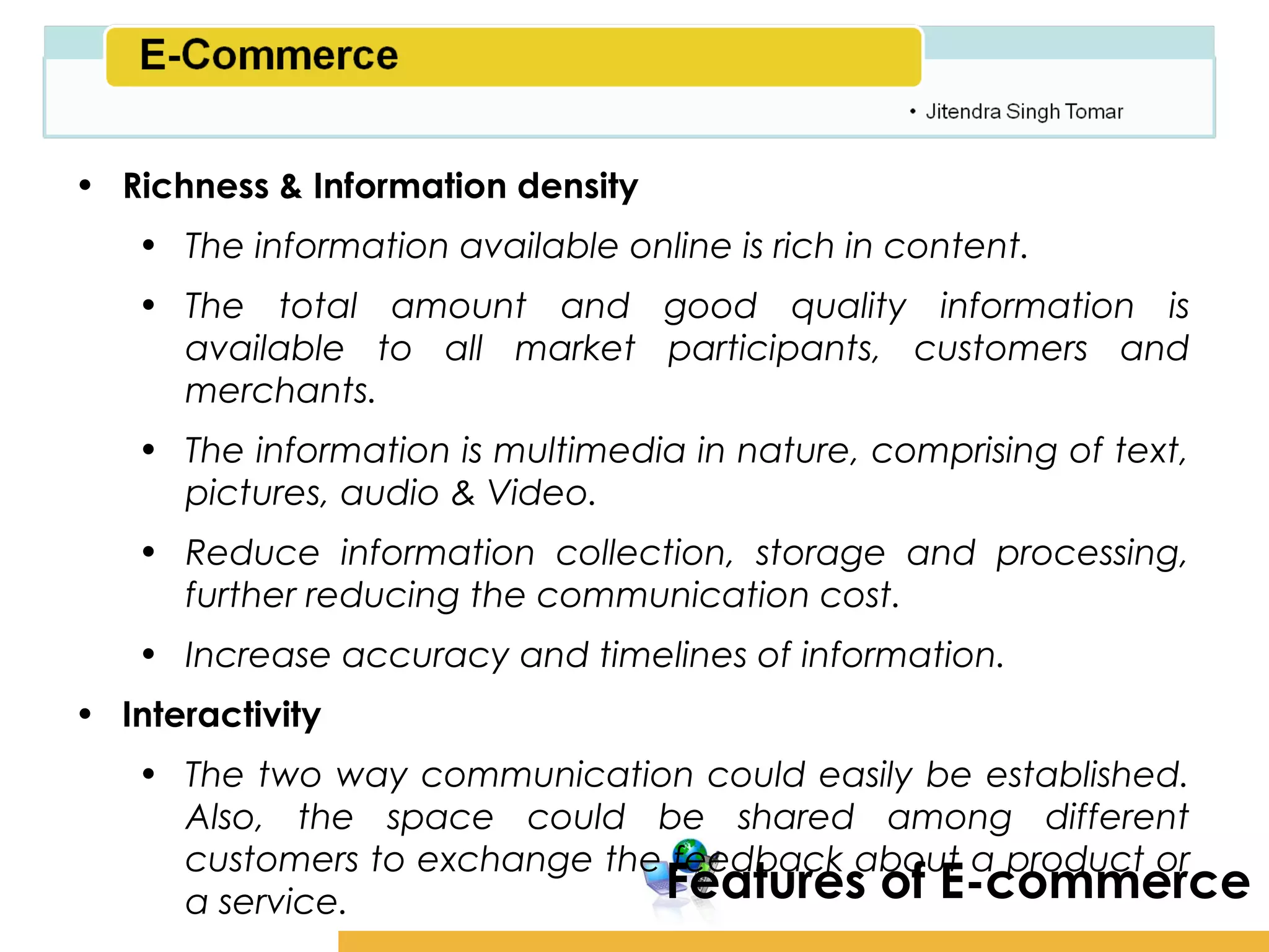 Amity School of Business

• Richness & Information density
   • The information available online is rich in content.
   • The total amount and good quality information is
     available to all market participants, customers and
     merchants.
   • The information is multimedia in nature, comprising of text,
     pictures, audio & Video.
   • Reduce information collection, storage and processing,
     further reducing the communication cost.
   • Increase accuracy and timelines of information.
• Interactivity
   • The two way communication could easily be established.
     Also, the space could be shared among different
     customers to exchange the feedback about a product or
     a service.               Features of E-commerce
 