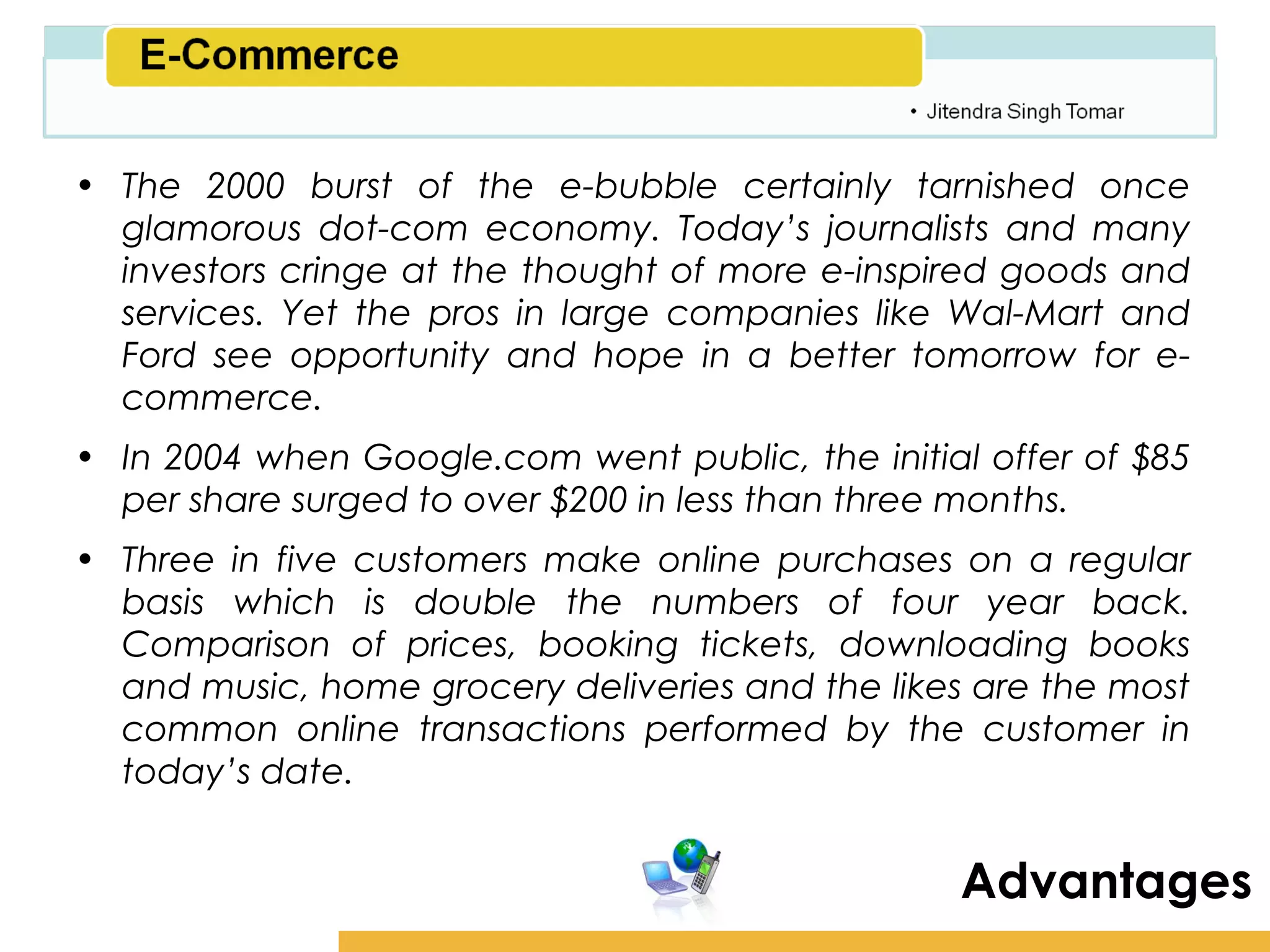 Amity School of Business

• The 2000 burst of the e-bubble certainly tarnished once
  glamorous dot-com economy. Today’s journalists and many
  investors cringe at the thought of more e-inspired goods and
  services. Yet the pros in large companies like Wal-Mart and
  Ford see opportunity and hope in a better tomorrow for e-
  commerce.
• In 2004 when Google.com went public, the initial offer of $85
  per share surged to over $200 in less than three months.
• Three in five customers make online purchases on a regular
  basis which is double the numbers of four year back.
  Comparison of prices, booking tickets, downloading books
  and music, home grocery deliveries and the likes are the most
  common online transactions performed by the customer in
  today’s date.


                                                  Advantages
 