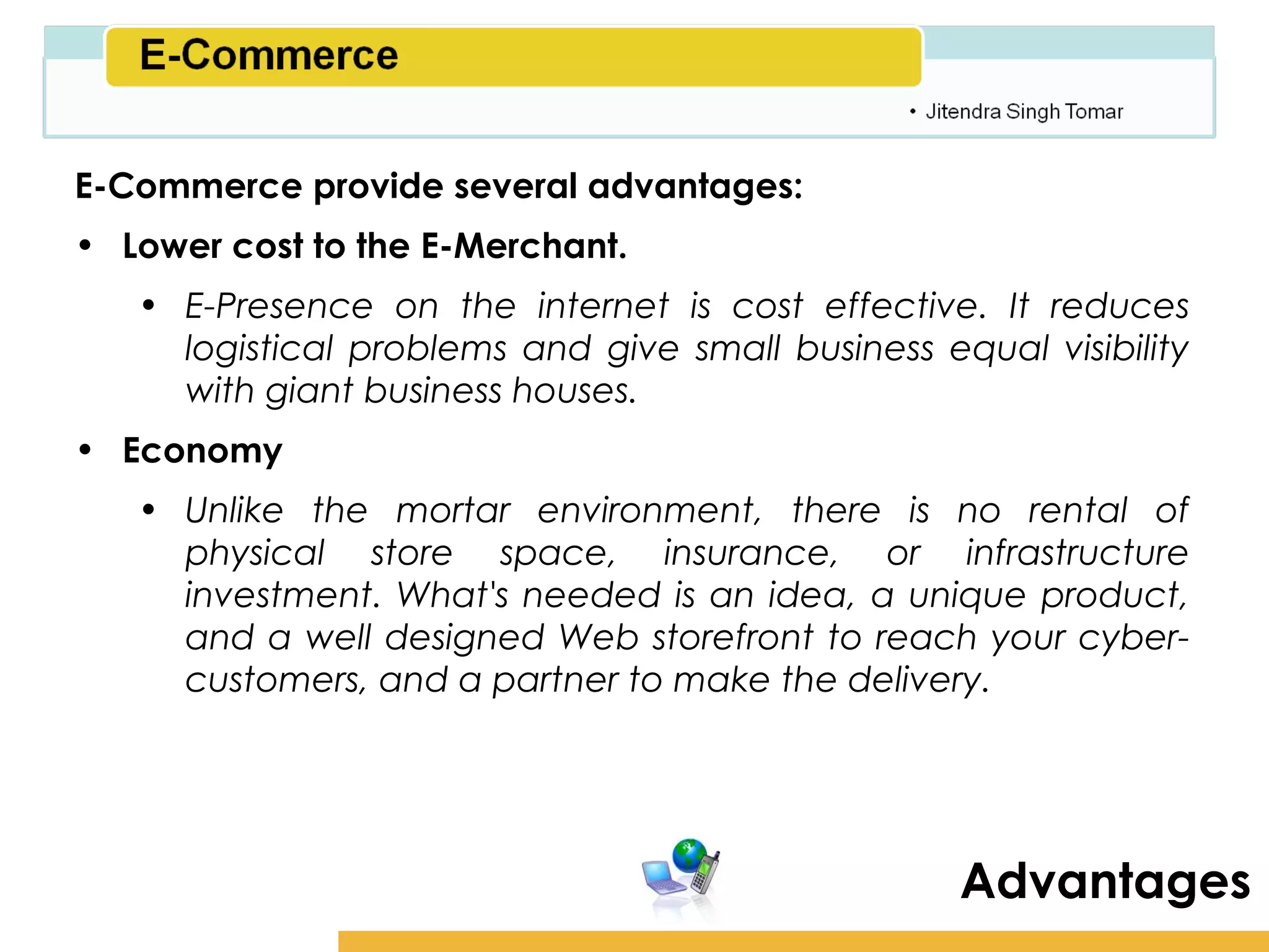 Amity School of Business

E-Commerce provide several advantages:
• Lower cost to the E-Merchant.
   • E-Presence on the internet is cost effective. It reduces
     logistical problems and give small business equal visibility
     with giant business houses.
• Economy
   • Unlike the mortar environment, there is no rental of
     physical store space, insurance, or infrastructure
     investment. What's needed is an idea, a unique product,
     and a well designed Web storefront to reach your cyber-
     customers, and a partner to make the delivery.




                                                    Advantages
 