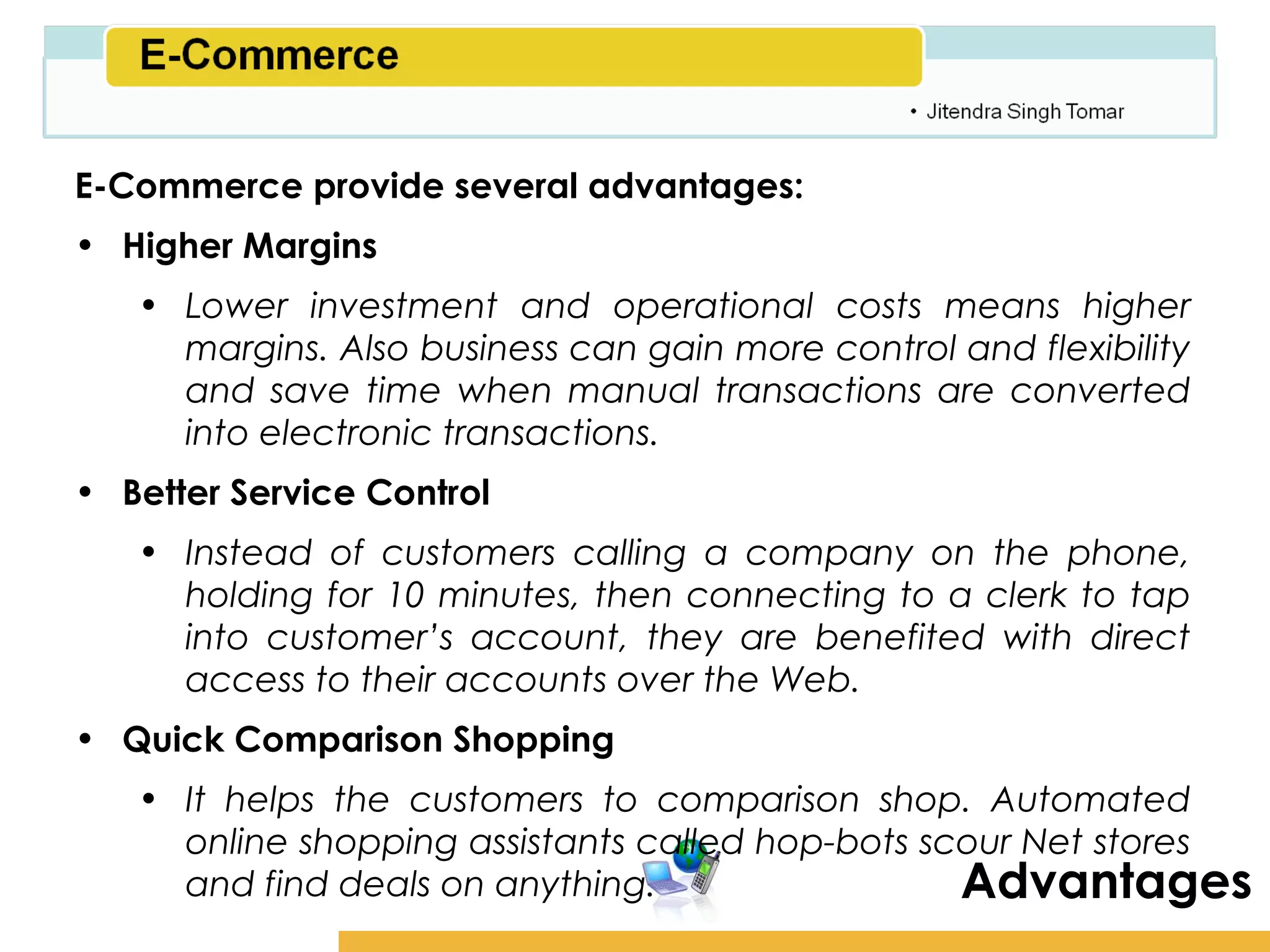 Amity School of Business

E-Commerce provide several advantages:
• Higher Margins
   • Lower investment and operational costs means higher
     margins. Also business can gain more control and flexibility
     and save time when manual transactions are converted
     into electronic transactions.
• Better Service Control
   • Instead of customers calling a company on the phone,
     holding for 10 minutes, then connecting to a clerk to tap
     into customer’s account, they are benefited with direct
     access to their accounts over the Web.
• Quick Comparison Shopping
   • It helps the customers to comparison shop. Automated
     online shopping assistants called hop-bots scour Net stores
     and find deals on anything.                  Advantages
 