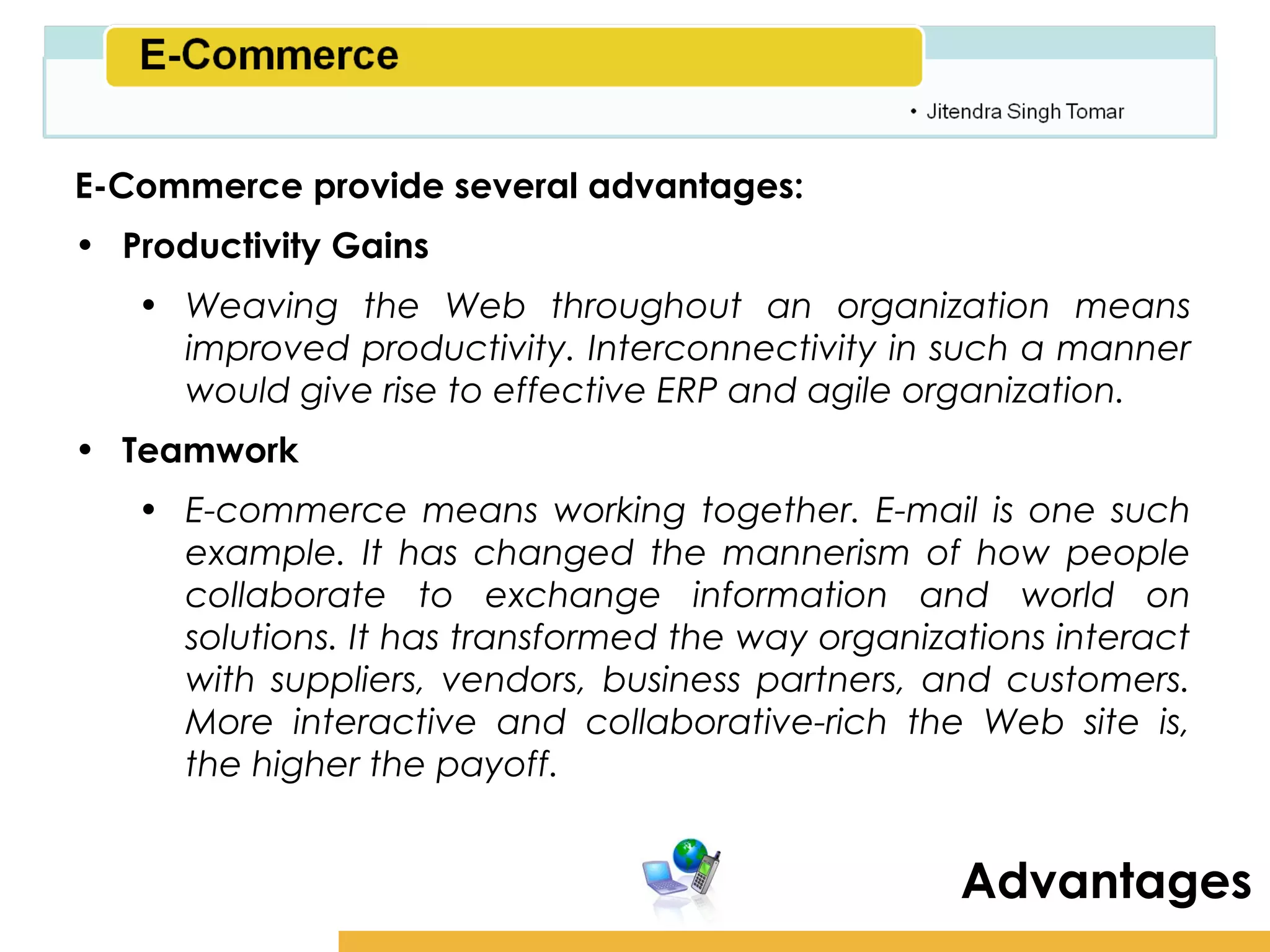 Amity School of Business

E-Commerce provide several advantages:
• Productivity Gains
   • Weaving the Web throughout an organization means
     improved productivity. Interconnectivity in such a manner
     would give rise to effective ERP and agile organization.
• Teamwork
   • E-commerce means working together. E-mail is one such
     example. It has changed the mannerism of how people
     collaborate to exchange information and world on
     solutions. It has transformed the way organizations interact
     with suppliers, vendors, business partners, and customers.
     More interactive and collaborative-rich the Web site is,
     the higher the payoff.


                                                    Advantages
 