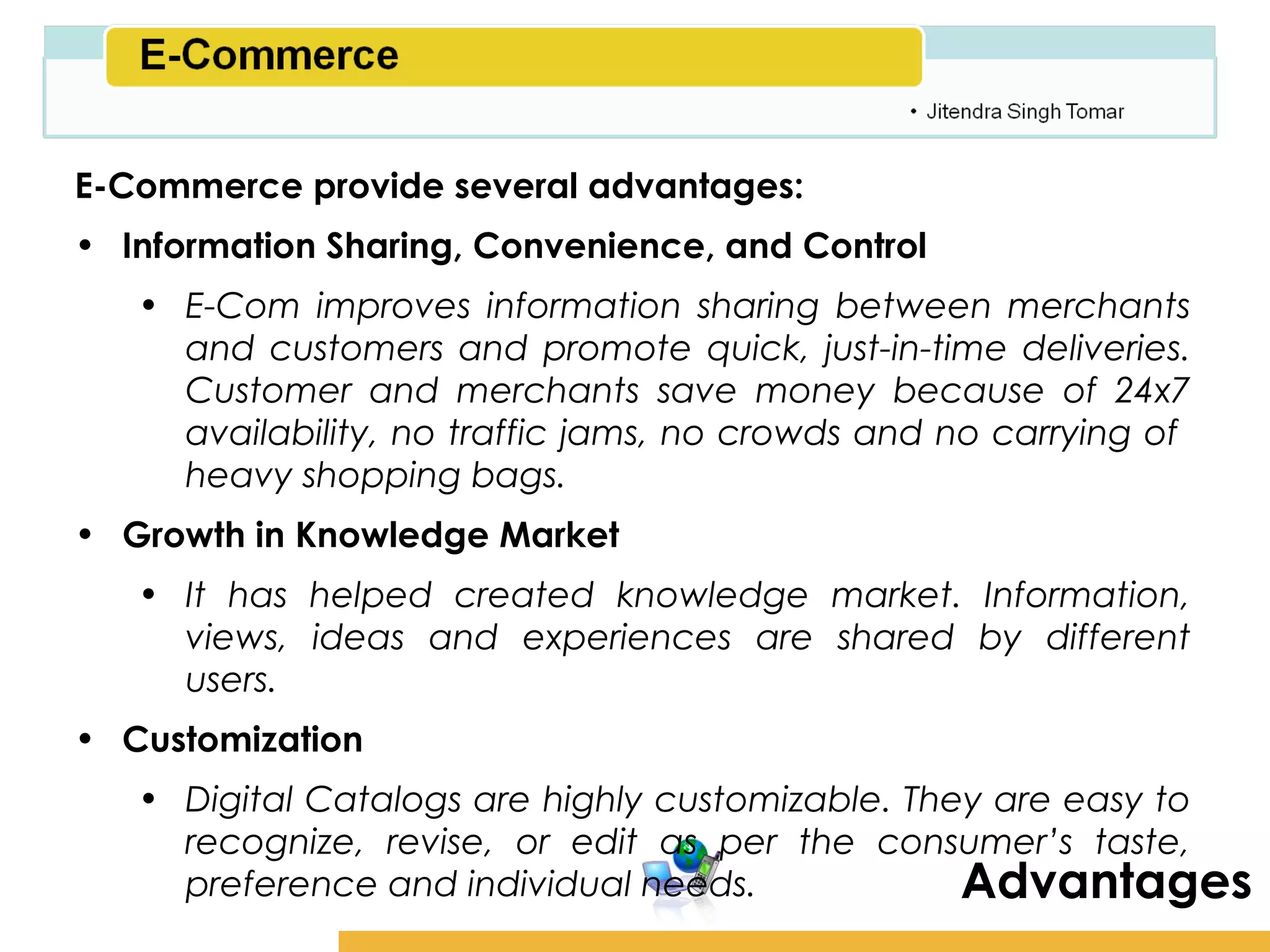 Amity School of Business

E-Commerce provide several advantages:
• Information Sharing, Convenience, and Control
   • E-Com improves information sharing between merchants
     and customers and promote quick, just-in-time deliveries.
     Customer and merchants save money because of 24x7
     availability, no traffic jams, no crowds and no carrying of
     heavy shopping bags.
• Growth in Knowledge Market
   • It has helped created knowledge market. Information,
     views, ideas and experiences are shared by different
     users.
• Customization
   • Digital Catalogs are highly customizable. They are easy to
     recognize, revise, or edit as per the consumer’s taste,
     preference and individual needs.             Advantages
 