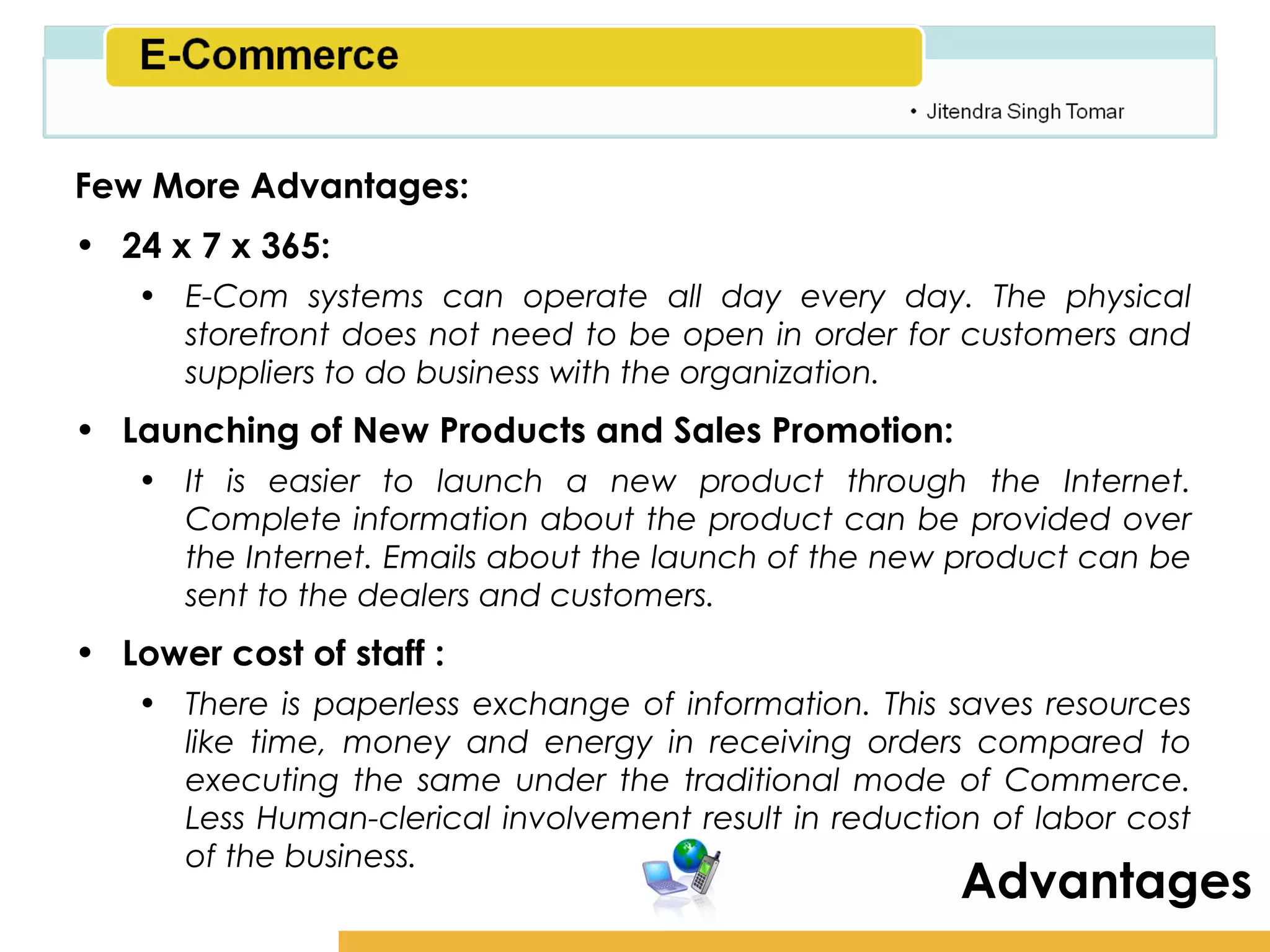 Amity School of Business

Few More Advantages:
• 24 x 7 x 365:
   • E-Com systems can operate all day every day. The physical
     storefront does not need to be open in order for customers and
     suppliers to do business with the organization.
• Launching of New Products and Sales Promotion:
   • It is easier to launch a new product through the Internet.
     Complete information about the product can be provided over
     the Internet. Emails about the launch of the new product can be
     sent to the dealers and customers.
• Lower cost of staff :
   • There is paperless exchange of information. This saves resources
     like time, money and energy in receiving orders compared to
     executing the same under the traditional mode of Commerce.
     Less Human-clerical involvement result in reduction of labor cost
     of the business.
                                                       Advantages
 