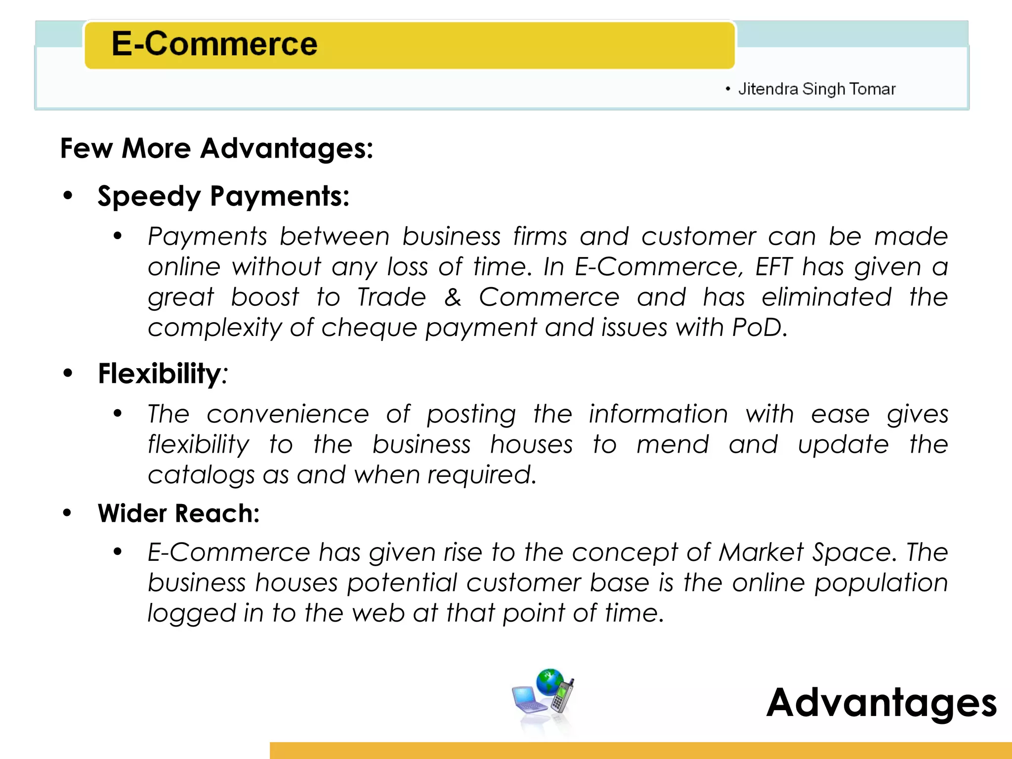 Amity School of Business

Few More Advantages:
• Speedy Payments:
    • Payments between business firms and customer can be made
      online without any loss of time. In E-Commerce, EFT has given a
      great boost to Trade & Commerce and has eliminated the
      complexity of cheque payment and issues with PoD.
• Flexibility:
    • The convenience of posting the information with ease gives
      flexibility to the business houses to mend and update the
      catalogs as and when required.
• Wider Reach:
    • E-Commerce has given rise to the concept of Market Space. The
      business houses potential customer base is the online population
      logged in to the web at that point of time.


                                                       Advantages
 