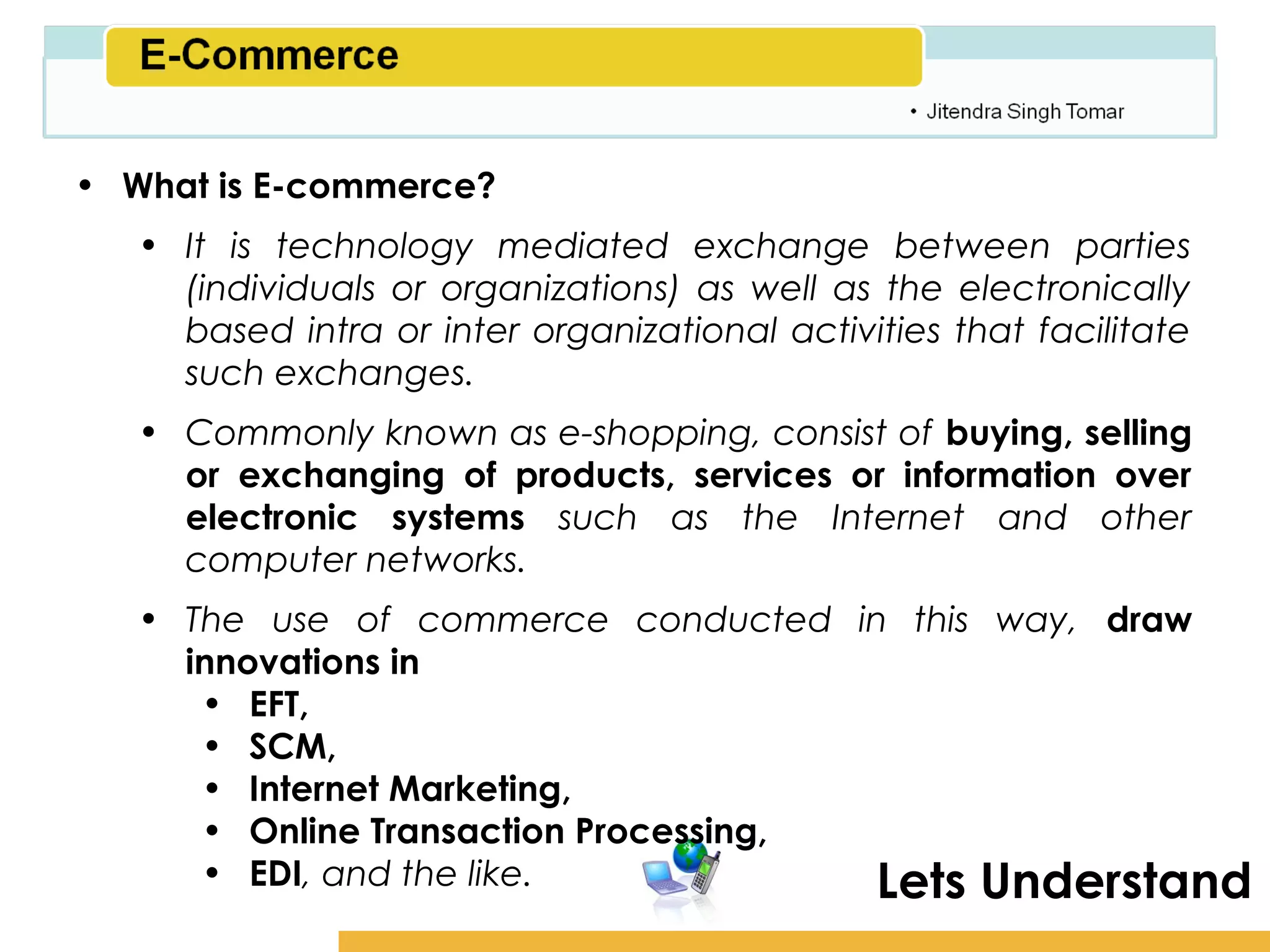 Amity School of Business

• What is E-commerce?
   • It is technology mediated exchange between parties
     (individuals or organizations) as well as the electronically
     based intra or inter organizational activities that facilitate
     such exchanges.
   • Commonly known as e-shopping, consist of buying, selling
     or exchanging of products, services or information over
     electronic systems such as the Internet and other
     computer networks.
   • The use of commerce conducted in this way, draw
     innovations in
      • EFT,
      • SCM,
      • Internet Marketing,
      • Online Transaction Processing,
      • EDI, and the like.             Lets Understand
 