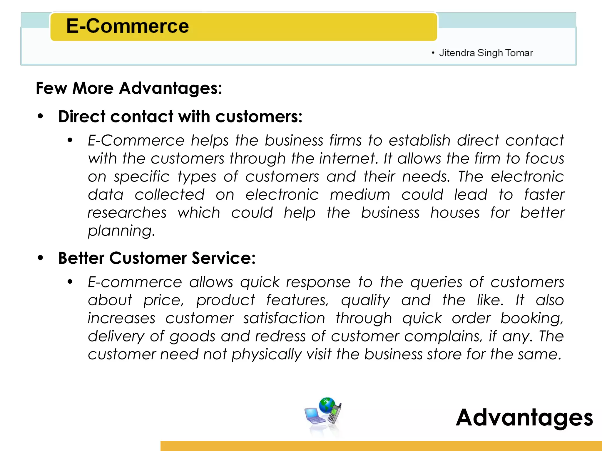 Amity School of Business

Few More Advantages:
• Direct contact with customers:
   • E-Commerce helps the business firms to establish direct contact
     with the customers through the internet. It allows the firm to focus
     on specific types of customers and their needs. The electronic
     data collected on electronic medium could lead to faster
     researches which could help the business houses for better
     planning.
• Better Customer Service:
   • E-commerce allows quick response to the queries of customers
     about price, product features, quality and the like. It also
     increases customer satisfaction through quick order booking,
     delivery of goods and redress of customer complains, if any. The
     customer need not physically visit the business store for the same.



                                                         Advantages
 