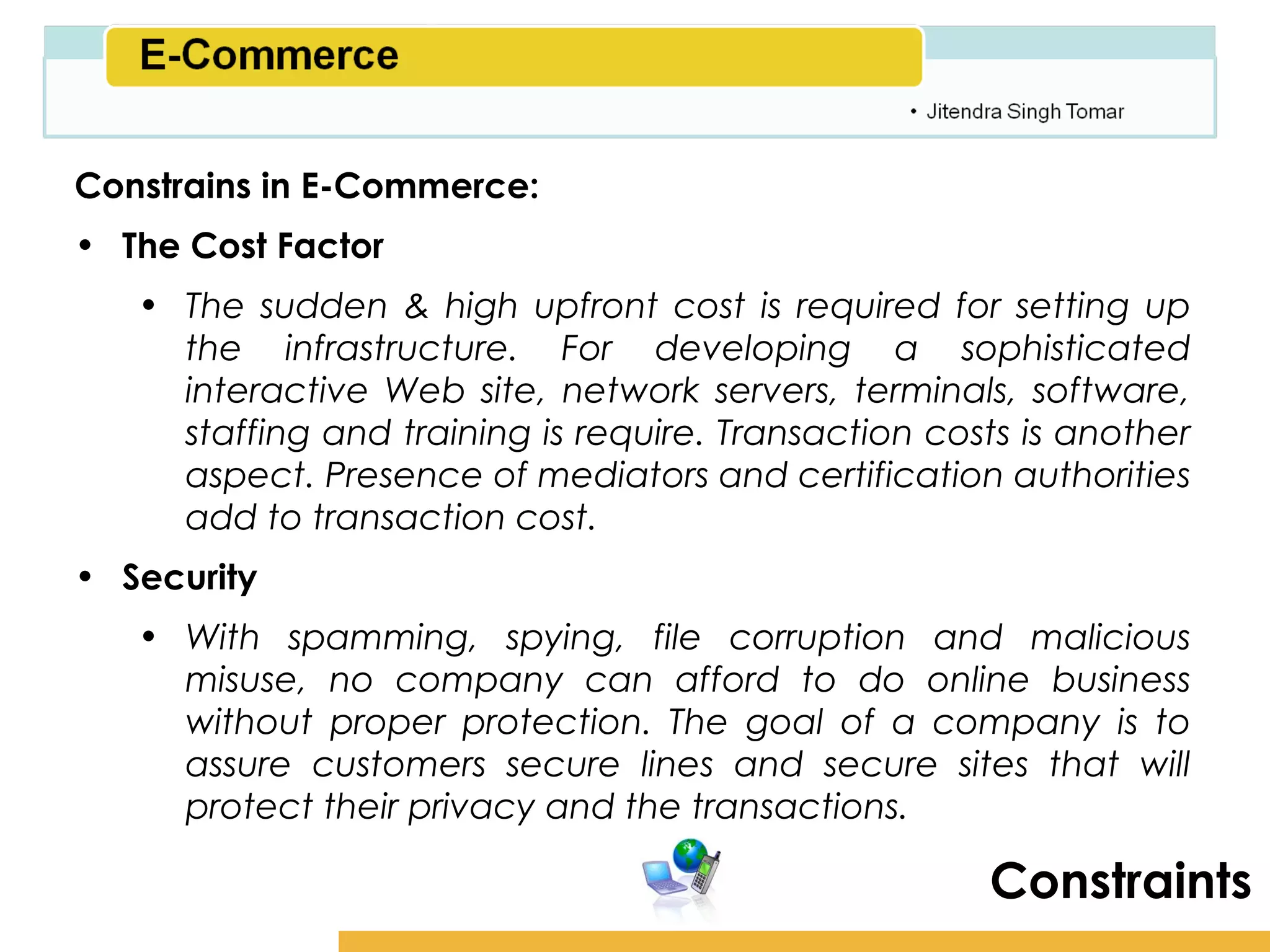 Amity School of Business

Constrains in E-Commerce:
• The Cost Factor
   • The sudden & high upfront cost is required for setting up
     the infrastructure. For developing a sophisticated
     interactive Web site, network servers, terminals, software,
     staffing and training is require. Transaction costs is another
     aspect. Presence of mediators and certification authorities
     add to transaction cost.
• Security
   • With spamming, spying, file corruption and malicious
     misuse, no company can afford to do online business
     without proper protection. The goal of a company is to
     assure customers secure lines and secure sites that will
     protect their privacy and the transactions.

                                                       Constraints
 