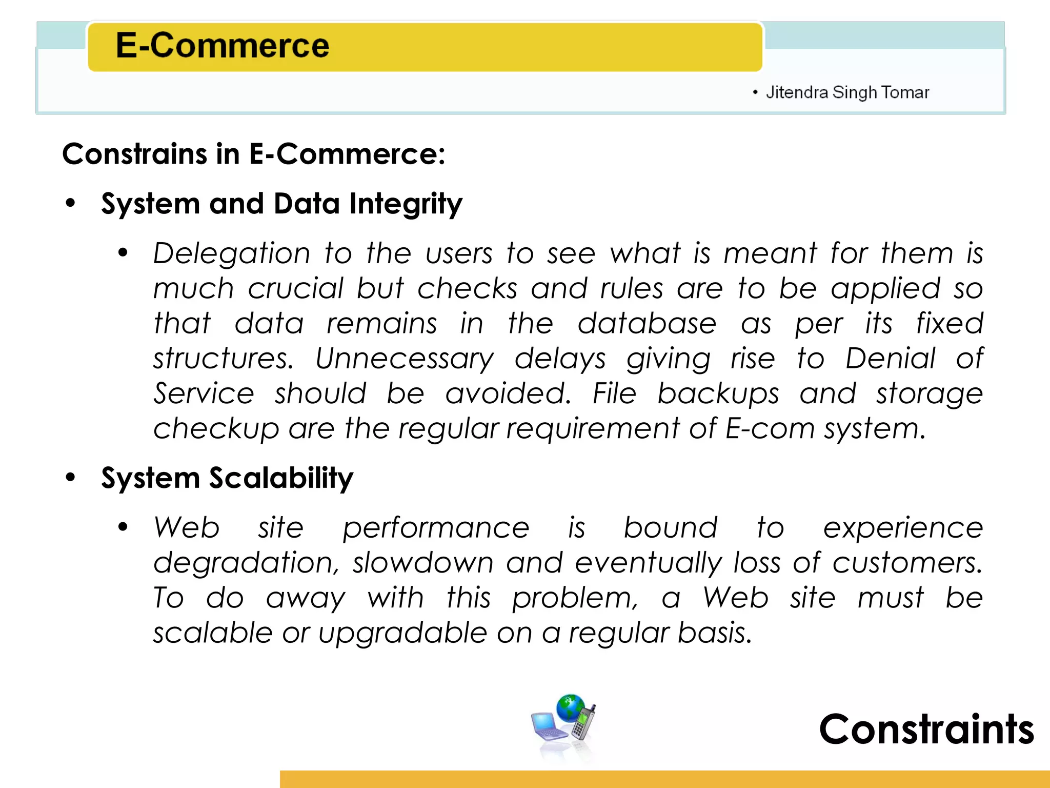 Amity School of Business

Constrains in E-Commerce:
• System and Data Integrity
   • Delegation to the users to see what is meant for them is
     much crucial but checks and rules are to be applied so
     that data remains in the database as per its fixed
     structures. Unnecessary delays giving rise to Denial of
     Service should be avoided. File backups and storage
     checkup are the regular requirement of E-com system.
• System Scalability
   • Web site performance is bound to experience
     degradation, slowdown and eventually loss of customers.
     To do away with this problem, a Web site must be
     scalable or upgradable on a regular basis.


                                                   Constraints
 