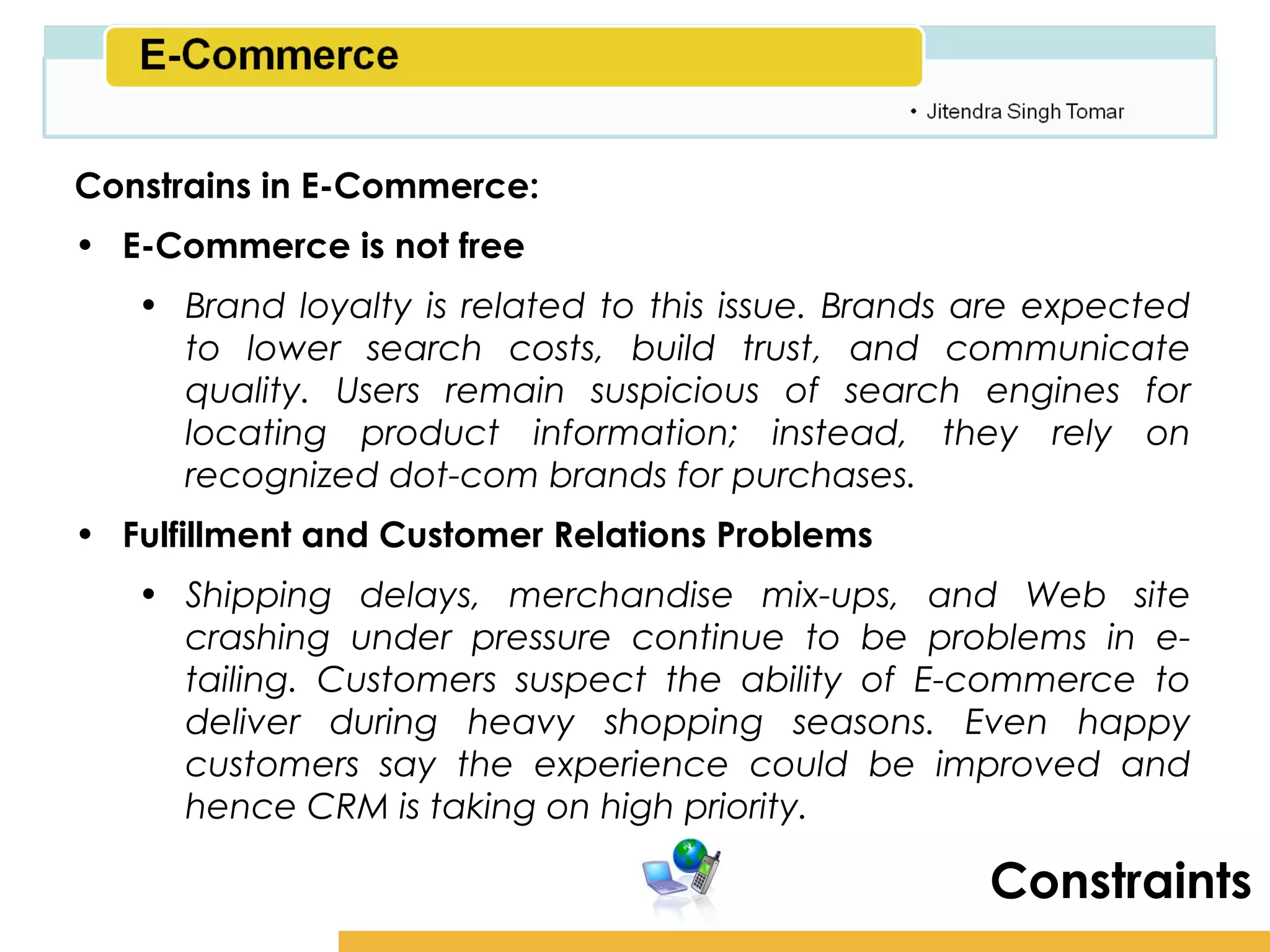 Amity School of Business

Constrains in E-Commerce:
• E-Commerce is not free
   • Brand loyalty is related to this issue. Brands are expected
     to lower search costs, build trust, and communicate
     quality. Users remain suspicious of search engines for
     locating product information; instead, they rely on
     recognized dot-com brands for purchases.
• Fulfillment and Customer Relations Problems
   • Shipping delays, merchandise mix-ups, and Web site
     crashing under pressure continue to be problems in e-
     tailing. Customers suspect the ability of E-commerce to
     deliver during heavy shopping seasons. Even happy
     customers say the experience could be improved and
     hence CRM is taking on high priority.

                                                     Constraints
 