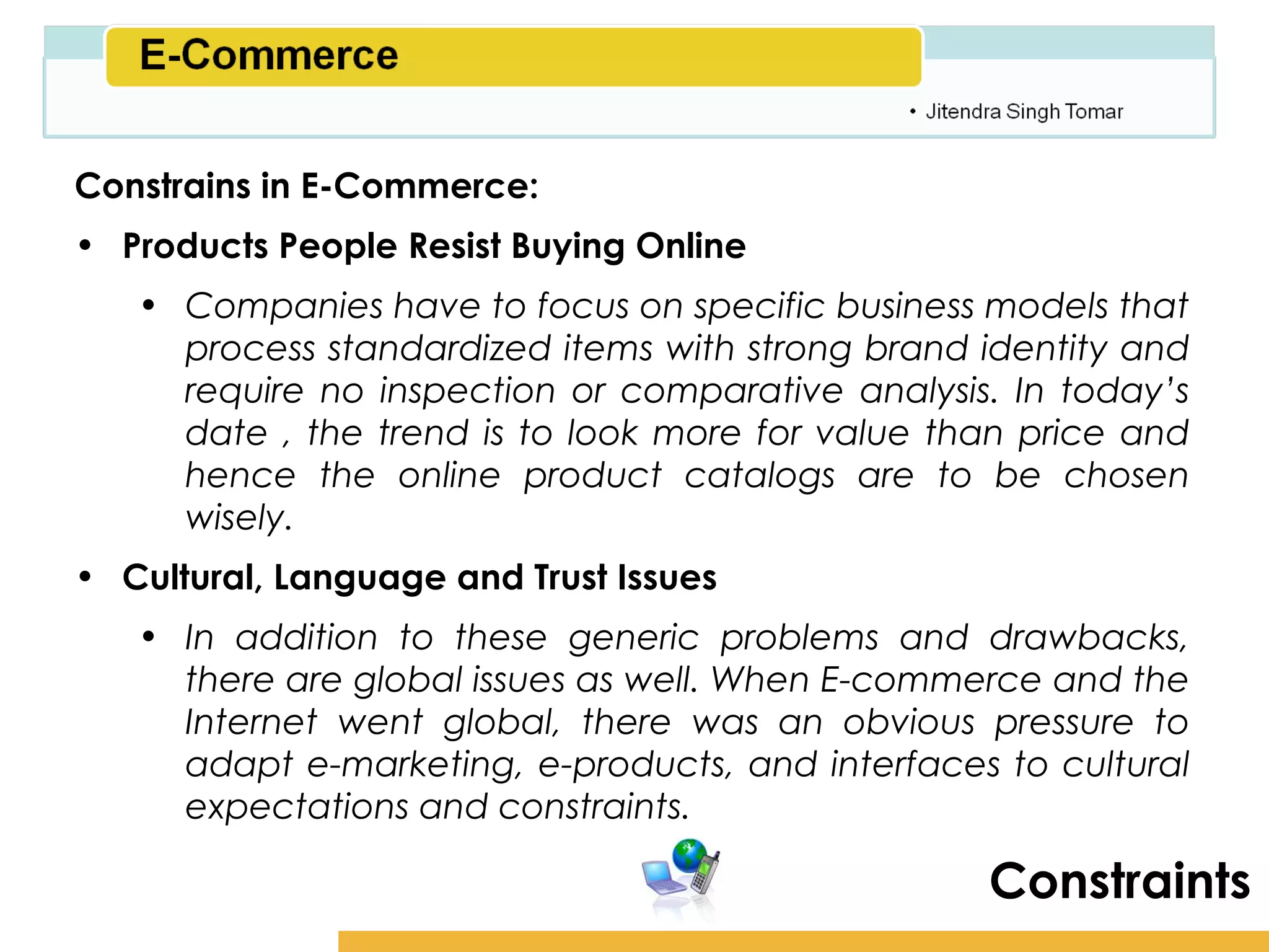 Amity School of Business

Constrains in E-Commerce:
• Products People Resist Buying Online
   • Companies have to focus on specific business models that
     process standardized items with strong brand identity and
     require no inspection or comparative analysis. In today’s
     date , the trend is to look more for value than price and
     hence the online product catalogs are to be chosen
     wisely.
• Cultural, Language and Trust Issues
   • In addition to these generic problems and drawbacks,
     there are global issues as well. When E-commerce and the
     Internet went global, there was an obvious pressure to
     adapt e-marketing, e-products, and interfaces to cultural
     expectations and constraints.

                                                    Constraints
 