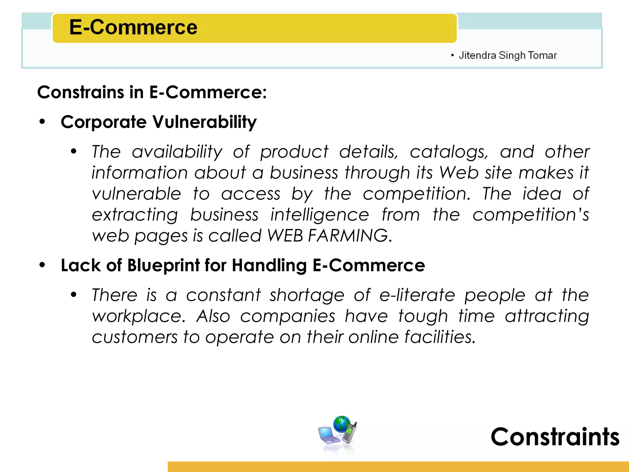 Amity School of Business

Constrains in E-Commerce:
• Corporate Vulnerability
   • The availability of product details, catalogs, and other
     information about a business through its Web site makes it
     vulnerable to access by the competition. The idea of
     extracting business intelligence from the competition’s
     web pages is called WEB FARMING.
• Lack of Blueprint for Handling E-Commerce
   • There is a constant shortage of e-literate people at the
     workplace. Also companies have tough time attracting
     customers to operate on their online facilities.




                                                      Constraints
 