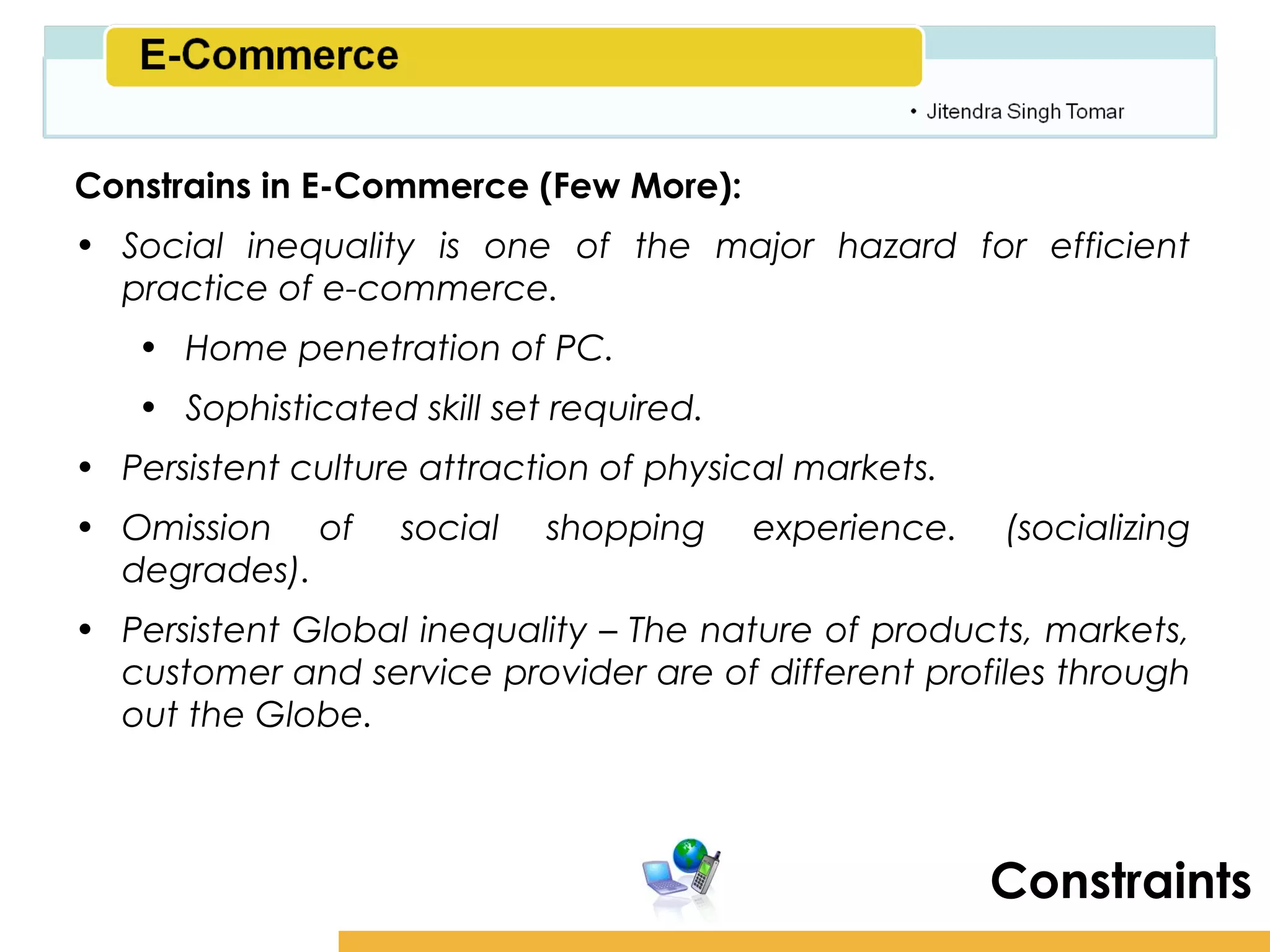 Amity School of Business

Constrains in E-Commerce (Few More):
• Social inequality is one of the major hazard for efficient
  practice of e-commerce.
   • Home penetration of PC.
   • Sophisticated skill set required.
• Persistent culture attraction of physical markets.
• Omission of      social   shopping     experience.    (socializing
  degrades).
• Persistent Global inequality – The nature of products, markets,
  customer and service provider are of different profiles through
  out the Globe.



                                                       Constraints
 