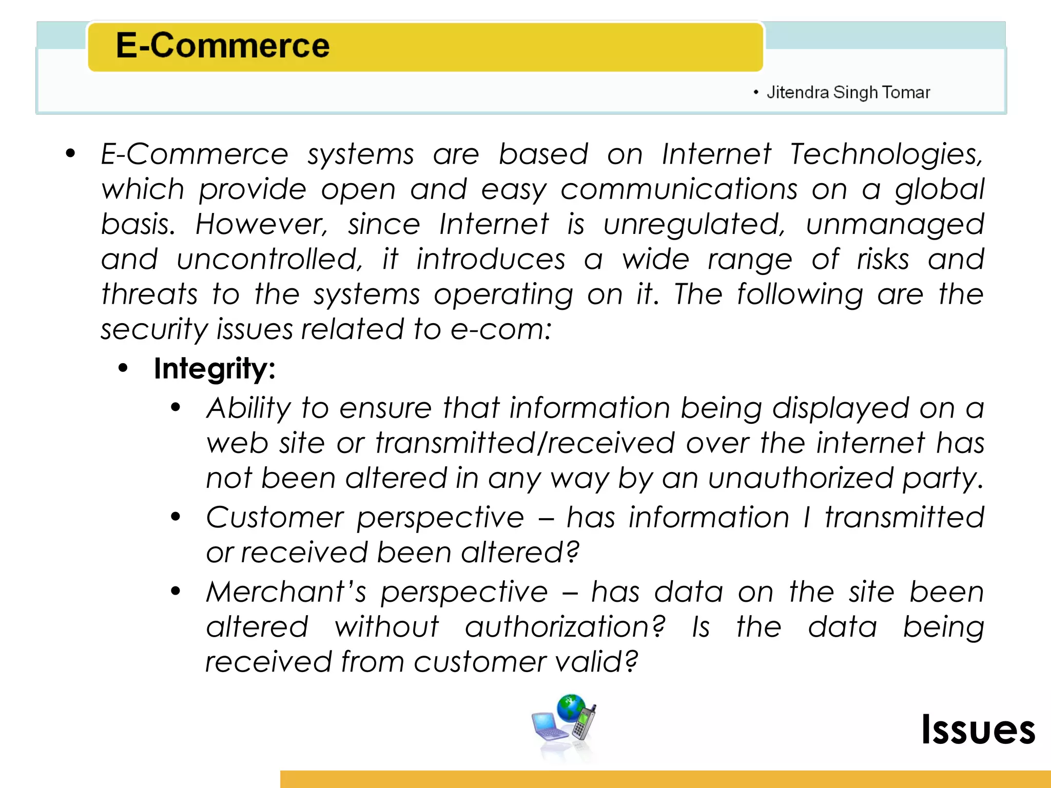 Amity School of Business

• E-Commerce systems are based on Internet Technologies,
  which provide open and easy communications on a global
  basis. However, since Internet is unregulated, unmanaged
  and uncontrolled, it introduces a wide range of risks and
  threats to the systems operating on it. The following are the
  security issues related to e-com:
   • Integrity:
       • Ability to ensure that information being displayed on a
          web site or transmitted/received over the internet has
          not been altered in any way by an unauthorized party.
       • Customer perspective – has information I transmitted
          or received been altered?
       • Merchant’s perspective – has data on the site been
          altered without authorization? Is the data being
          received from customer valid?

                                                             Issues
 