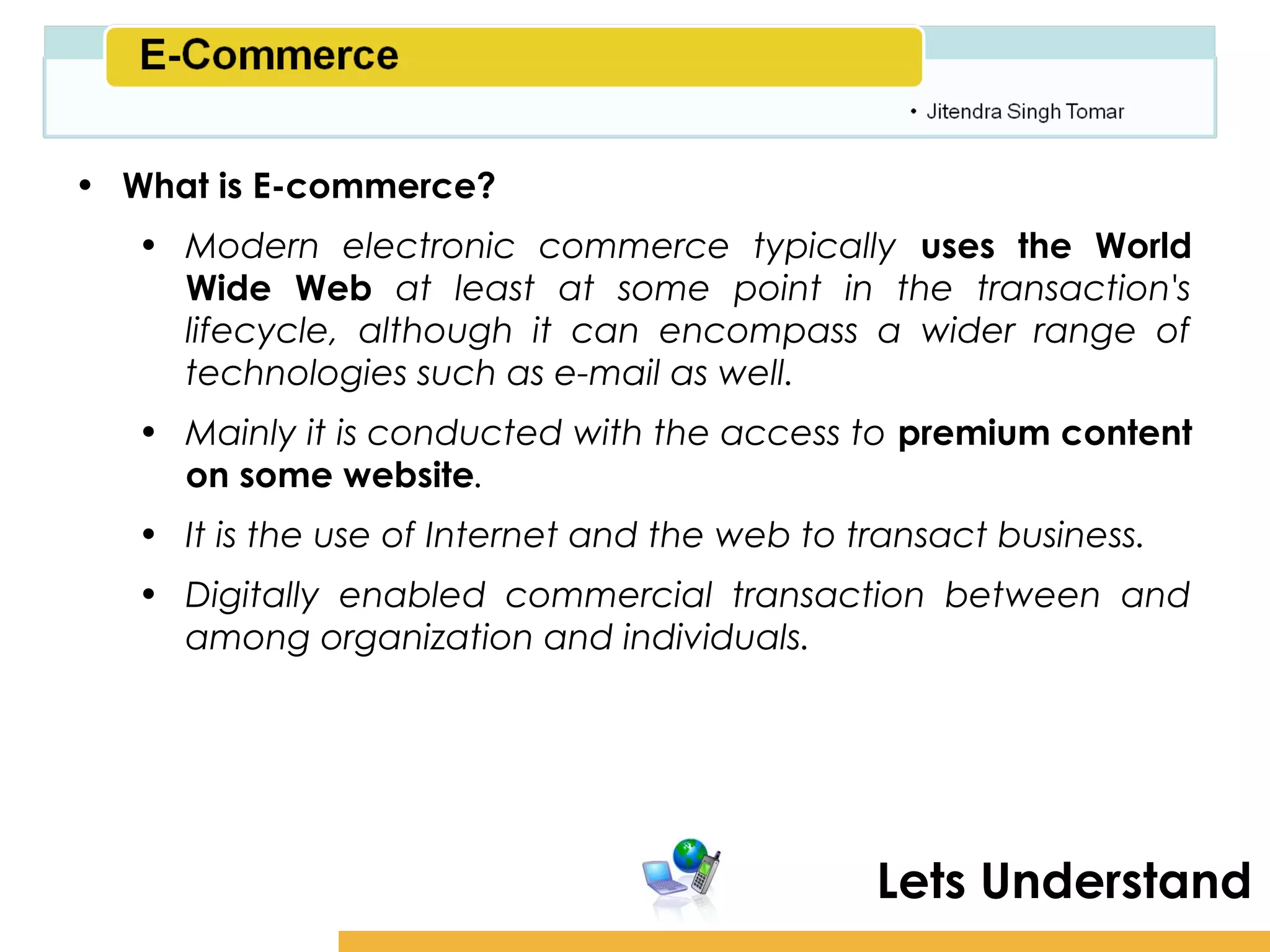 Amity School of Business

• What is E-commerce?
   • Modern electronic commerce typically uses the World
     Wide Web at least at some point in the transaction's
     lifecycle, although it can encompass a wider range of
     technologies such as e-mail as well.
   • Mainly it is conducted with the access to premium content
     on some website.
   • It is the use of Internet and the web to transact business.
   • Digitally enabled commercial transaction between and
     among organization and individuals.




                                               Lets Understand
 