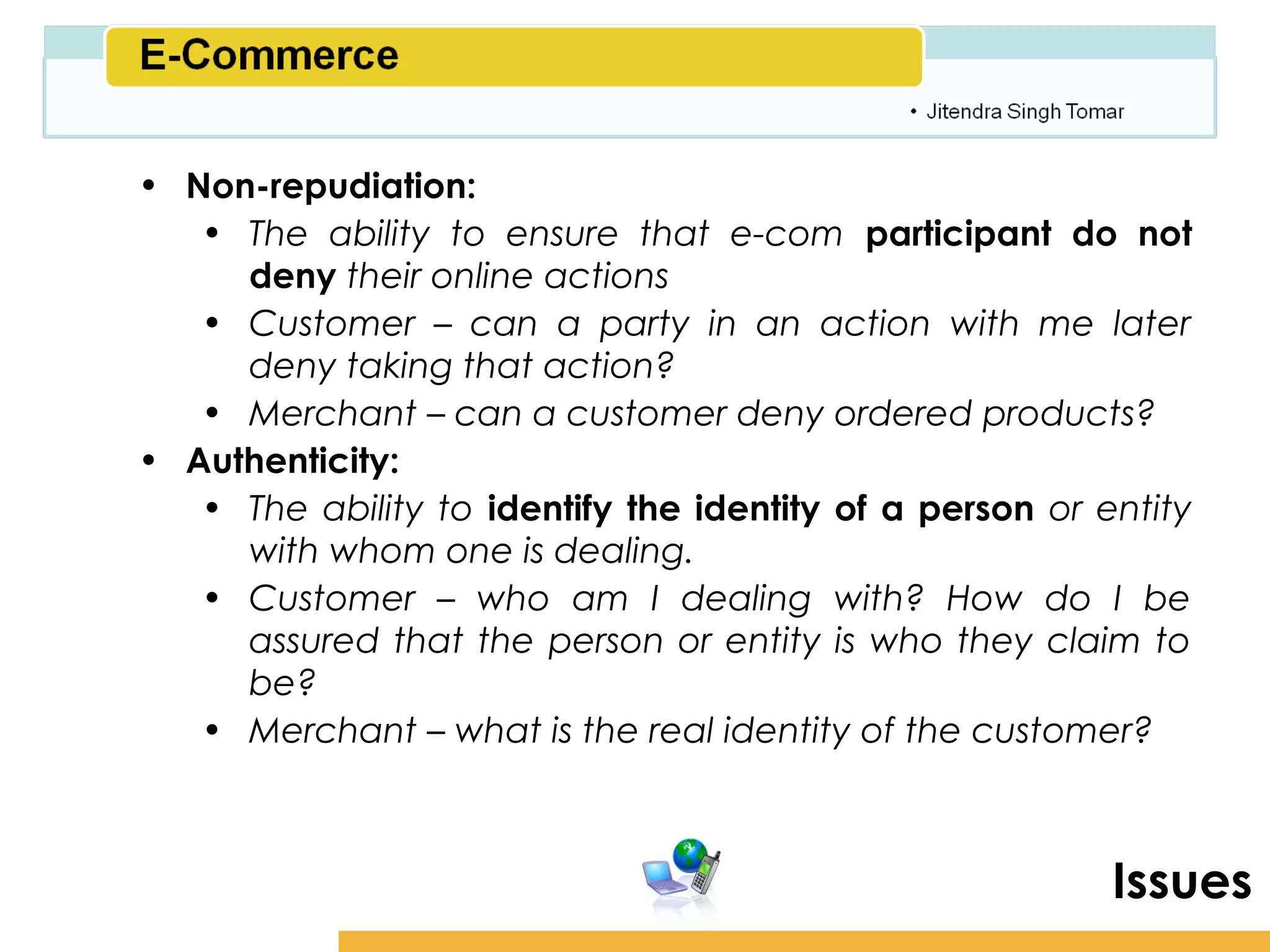 Amity School of Business

• Non-repudiation:
   • The ability to ensure that e-com participant do not
     deny their online actions
   • Customer – can a party in an action with me later
     deny taking that action?
   • Merchant – can a customer deny ordered products?
• Authenticity:
   • The ability to identify the identity of a person or entity
     with whom one is dealing.
   • Customer – who am I dealing with? How do I be
     assured that the person or entity is who they claim to
     be?
   • Merchant – what is the real identity of the customer?



                                                           Issues
 