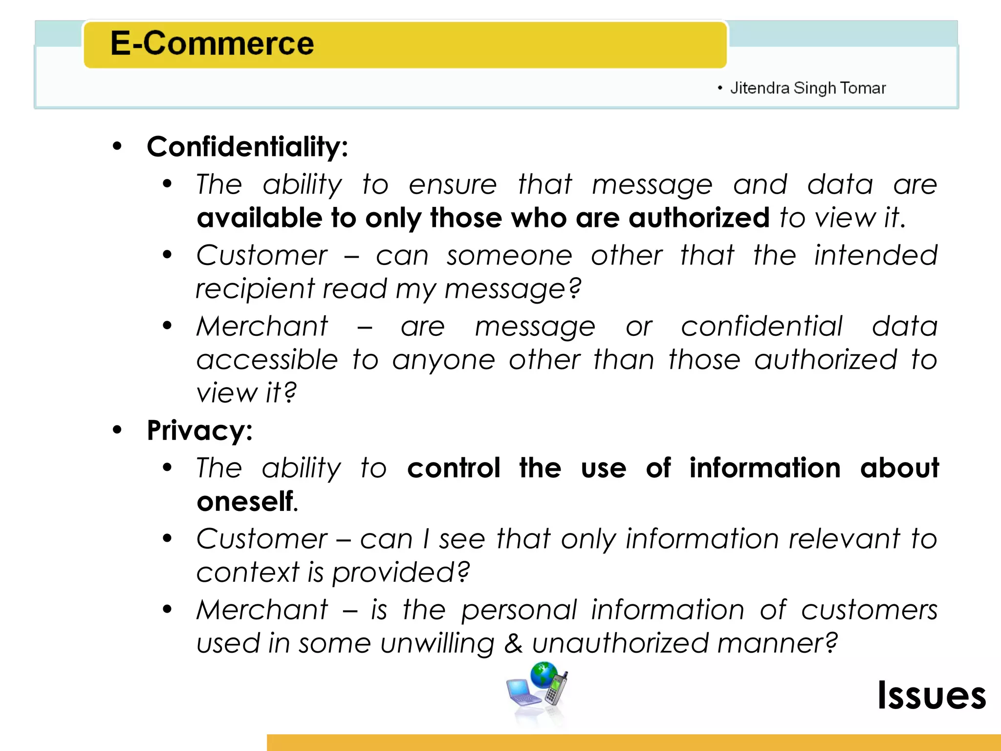 Amity School of Business

• Confidentiality:
   • The ability to ensure that message and data are
      available to only those who are authorized to view it.
   • Customer – can someone other that the intended
      recipient read my message?
   • Merchant – are message or confidential data
      accessible to anyone other than those authorized to
      view it?
• Privacy:
   • The ability to control the use of information about
      oneself.
   • Customer – can I see that only information relevant to
      context is provided?
   • Merchant – is the personal information of customers
      used in some unwilling & unauthorized manner?

                                                         Issues
 