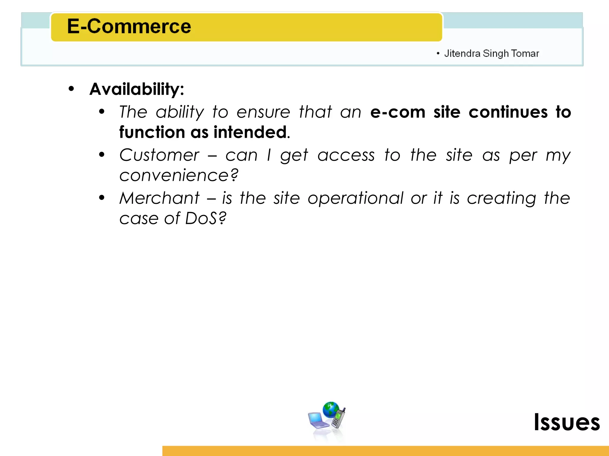 Amity School of Business

• Availability:
   • The ability to ensure that an e-com site continues to
     function as intended.
   • Customer – can I get access to the site as per my
     convenience?
   • Merchant – is the site operational or it is creating the
     case of DoS?




                                                          Issues
 