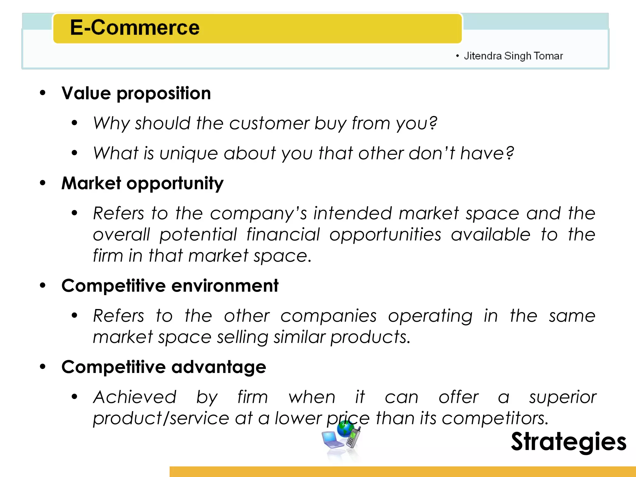 Amity School of Business

• Value proposition
   • Why should the customer buy from you?
   • What is unique about you that other don’t have?
• Market opportunity
   • Refers to the company’s intended market space and the
     overall potential financial opportunities available to the
     firm in that market space.
• Competitive environment
   • Refers to the other companies operating in the same
     market space selling similar products.
• Competitive advantage
   • Achieved by firm when it can offer a superior
     product/service at a lower price than its competitors.
                                                      Strategies
 