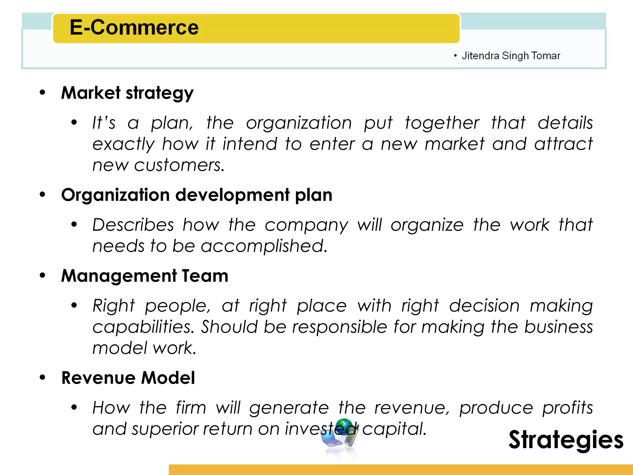 Amity School of Business

• Market strategy
   • It’s a plan, the organization put together that details
     exactly how it intend to enter a new market and attract
     new customers.
• Organization development plan
   • Describes how the company will organize the work that
     needs to be accomplished.
• Management Team
   • Right people, at right place with right decision making
     capabilities. Should be responsible for making the business
     model work.
• Revenue Model
   • How the firm will generate the revenue, produce profits
     and superior return on invested capital.
                                                       Strategies
 