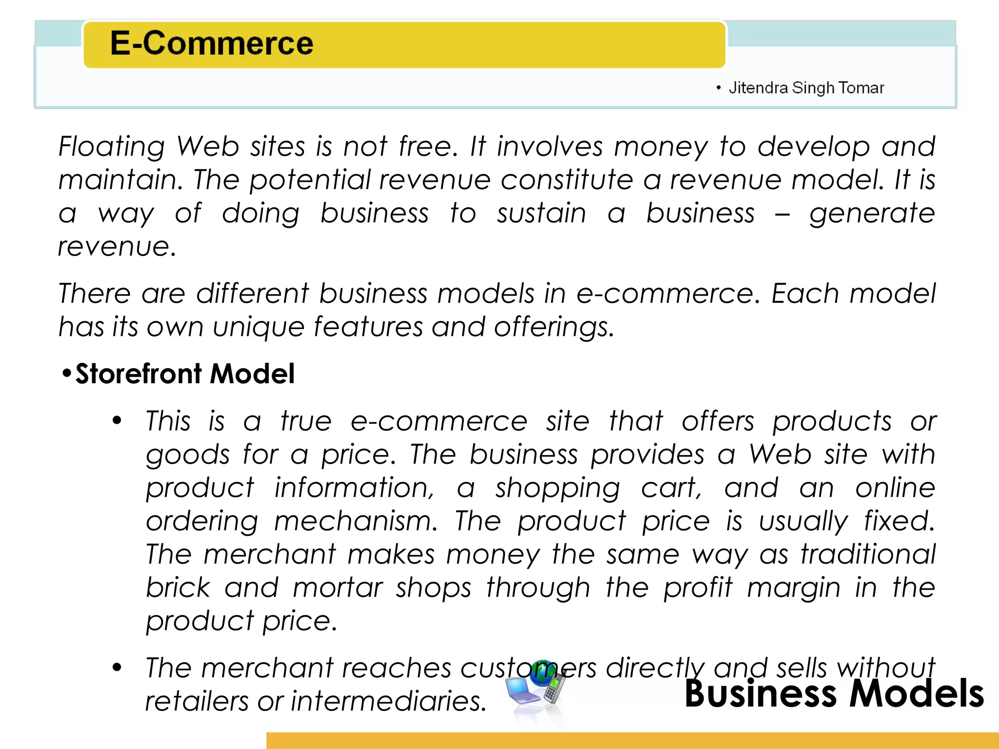 Amity School of Business

Floating Web sites is not free. It involves money to develop and
maintain. The potential revenue constitute a revenue model. It is
a way of doing business to sustain a business – generate
revenue.
There are different business models in e-commerce. Each model
has its own unique features and offerings.
•Storefront Model
   • This is a true e-commerce site that offers products or
     goods for a price. The business provides a Web site with
     product information, a shopping cart, and an online
     ordering mechanism. The product price is usually fixed.
     The merchant makes money the same way as traditional
     brick and mortar shops through the profit margin in the
     product price.
   • The merchant reaches customers directly and sells without
     retailers or intermediaries.         Business Models
 