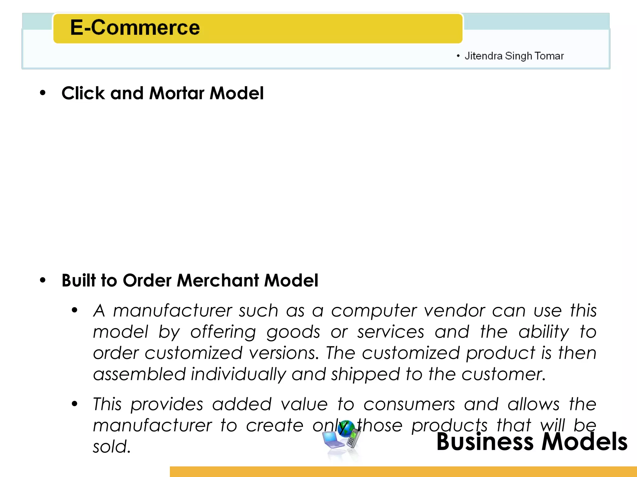 Amity School of Business

• Click and Mortar Model
   • This is a true e-commerce site that offers products or
     goods for a price. The business provides a Web site with
     product information, a shopping cart, and an online
     ordering mechanism. The product price is usually fixed.
     The merchant makes money the same way as traditional
     brick and mortar shops through the profit margin in the
     product price.
• Built to Order Merchant Model
   • A manufacturer such as a computer vendor can use this
     model by offering goods or services and the ability to
     order customized versions. The customized product is then
     assembled individually and shipped to the customer.
   • This provides added value to consumers and allows the
     manufacturer to create only those products that will be
     sold.                                Business Models
 