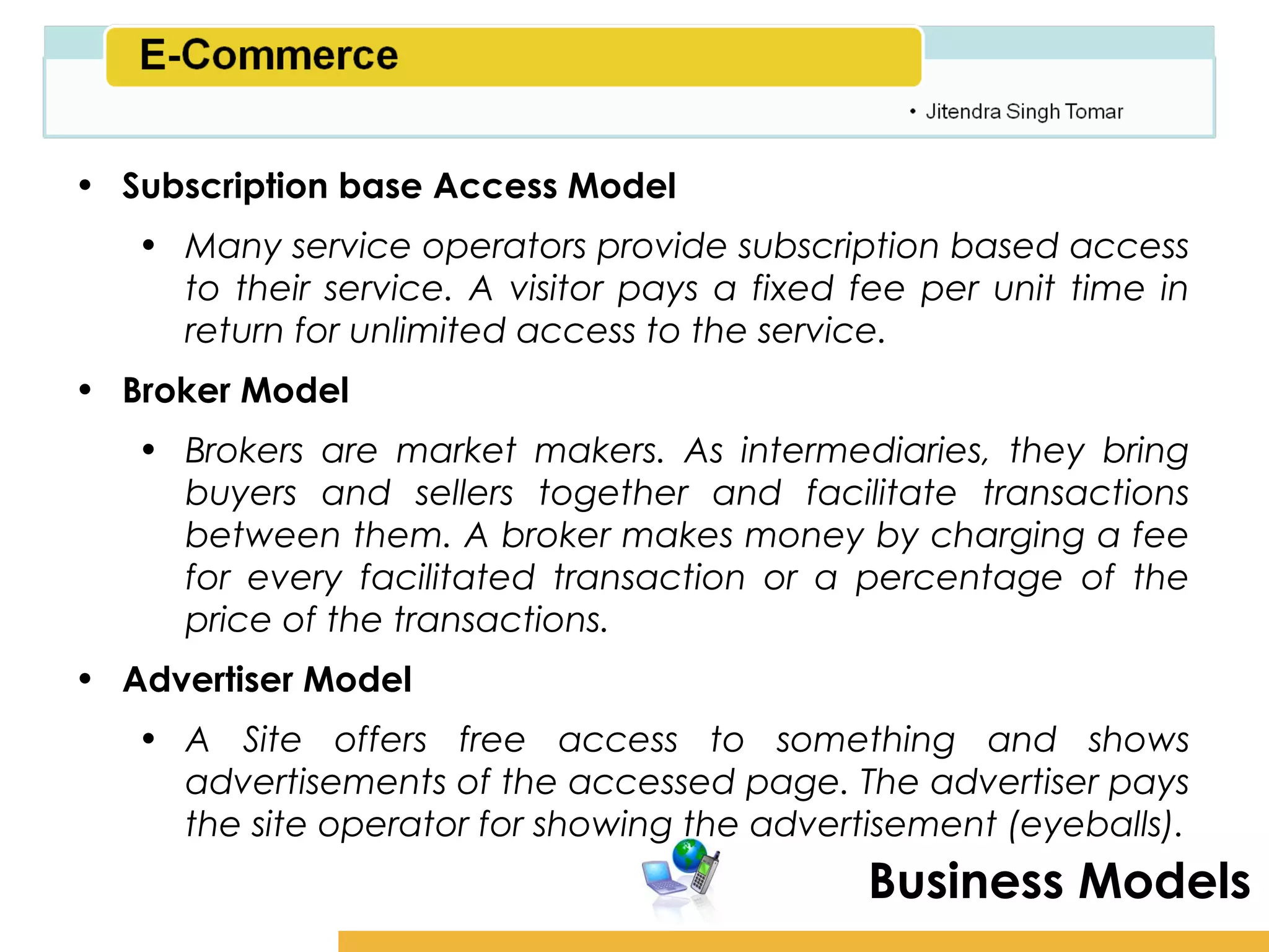 Amity School of Business

• Subscription base Access Model
   • Many service operators provide subscription based access
     to their service. A visitor pays a fixed fee per unit time in
     return for unlimited access to the service.
• Broker Model
   • Brokers are market makers. As intermediaries, they bring
     buyers and sellers together and facilitate transactions
     between them. A broker makes money by charging a fee
     for every facilitated transaction or a percentage of the
     price of the transactions.
• Advertiser Model
   • A Site offers free access to something and shows
     advertisements of the accessed page. The advertiser pays
     the site operator for showing the advertisement (eyeballs).
                                              Business Models
 