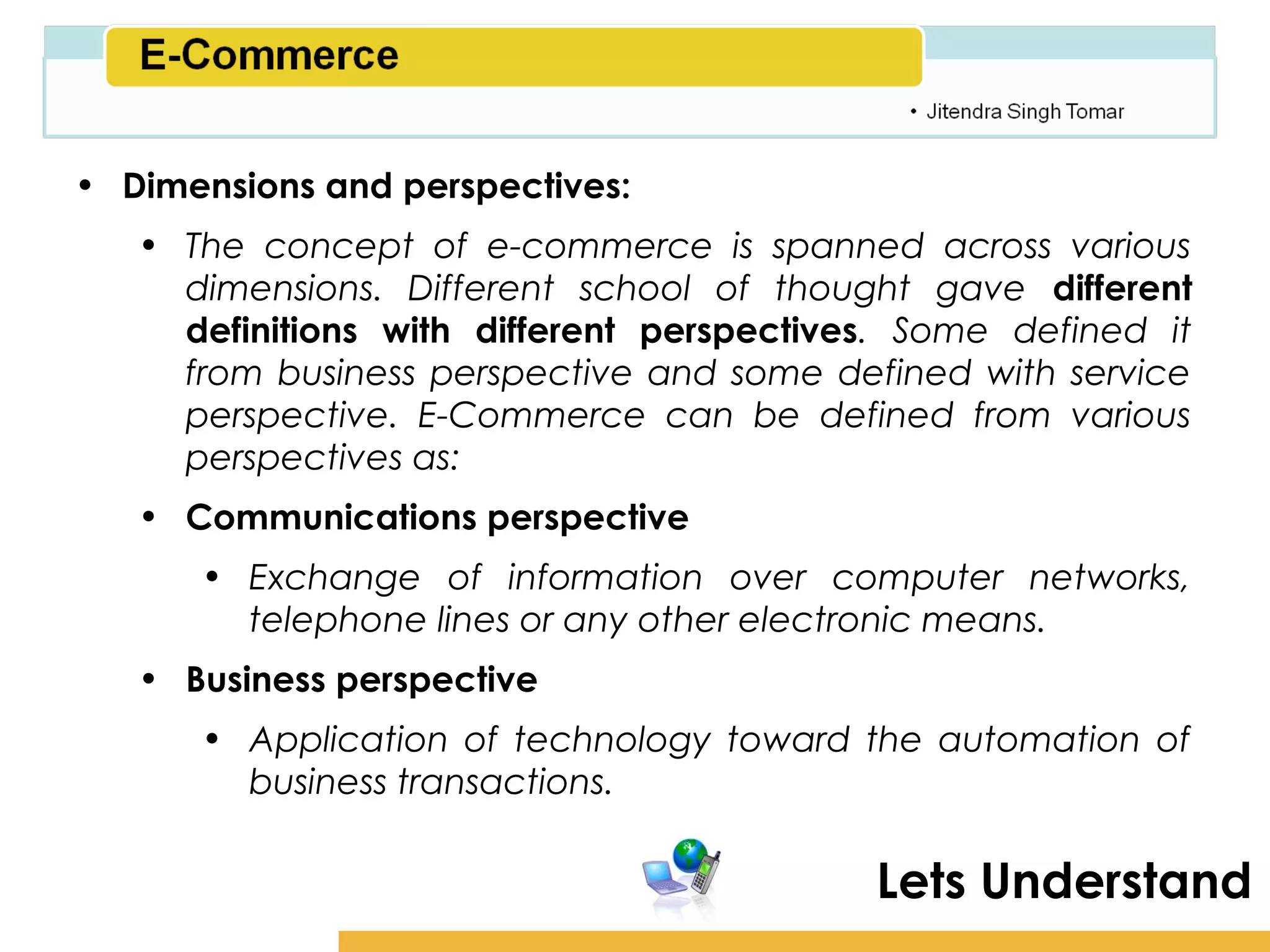Amity School of Business

• Dimensions and perspectives:
   • The concept of e-commerce is spanned across various
     dimensions. Different school of thought gave different
     definitions with different perspectives. Some defined it
     from business perspective and some defined with service
     perspective. E-Commerce can be defined from various
     perspectives as:
   • Communications perspective
      • Exchange of information over computer networks,
        telephone lines or any other electronic means.
   • Business perspective
      • Application of technology toward the automation of
        business transactions.

                                           Lets Understand
 