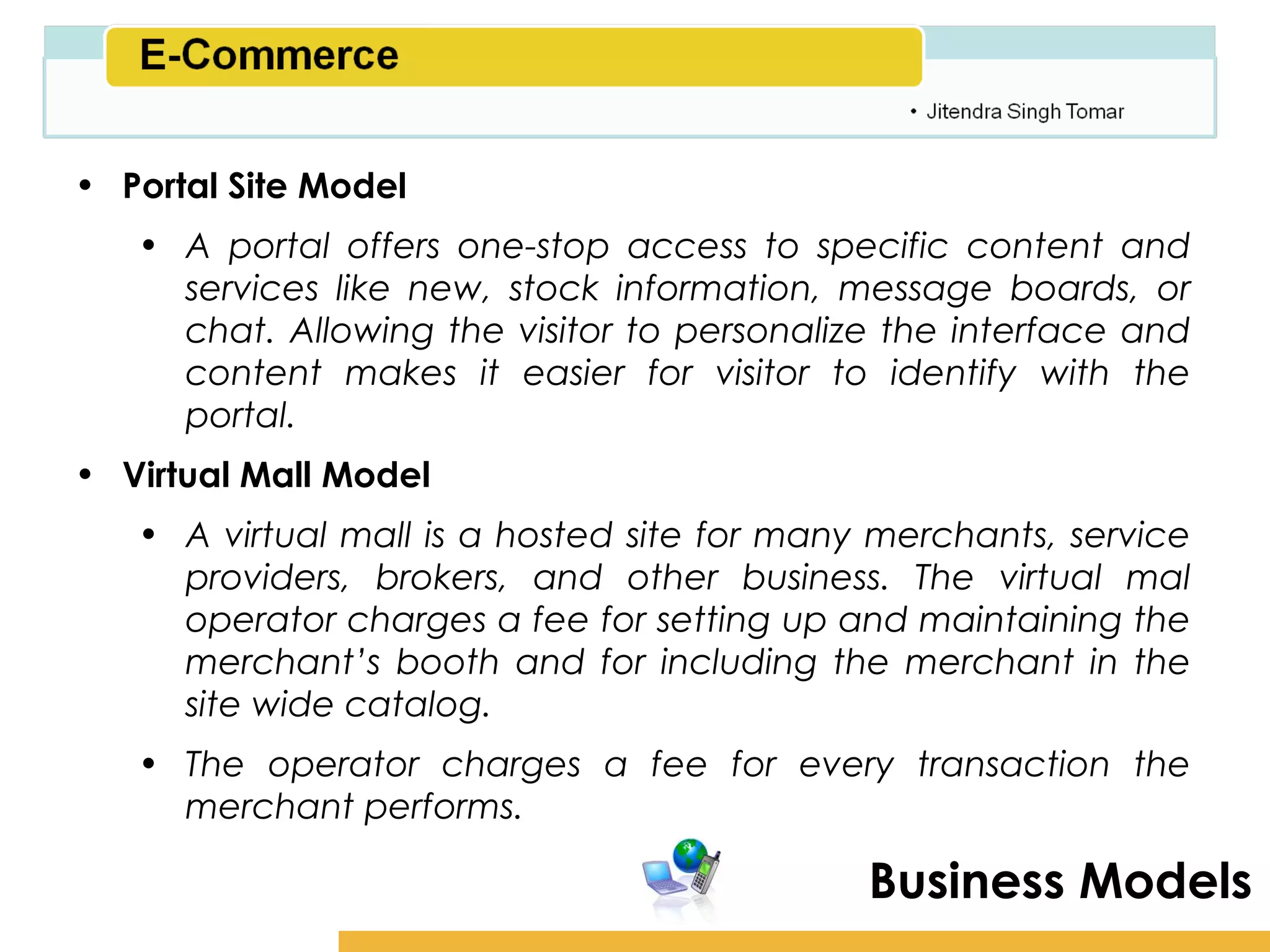 Amity School of Business

• Portal Site Model
   • A portal offers one-stop access to specific content and
     services like new, stock information, message boards, or
     chat. Allowing the visitor to personalize the interface and
     content makes it easier for visitor to identify with the
     portal.
• Virtual Mall Model
   • A virtual mall is a hosted site for many merchants, service
     providers, brokers, and other business. The virtual mal
     operator charges a fee for setting up and maintaining the
     merchant’s booth and for including the merchant in the
     site wide catalog.
   • The operator charges a fee for every transaction the
     merchant performs.

                                             Business Models
 