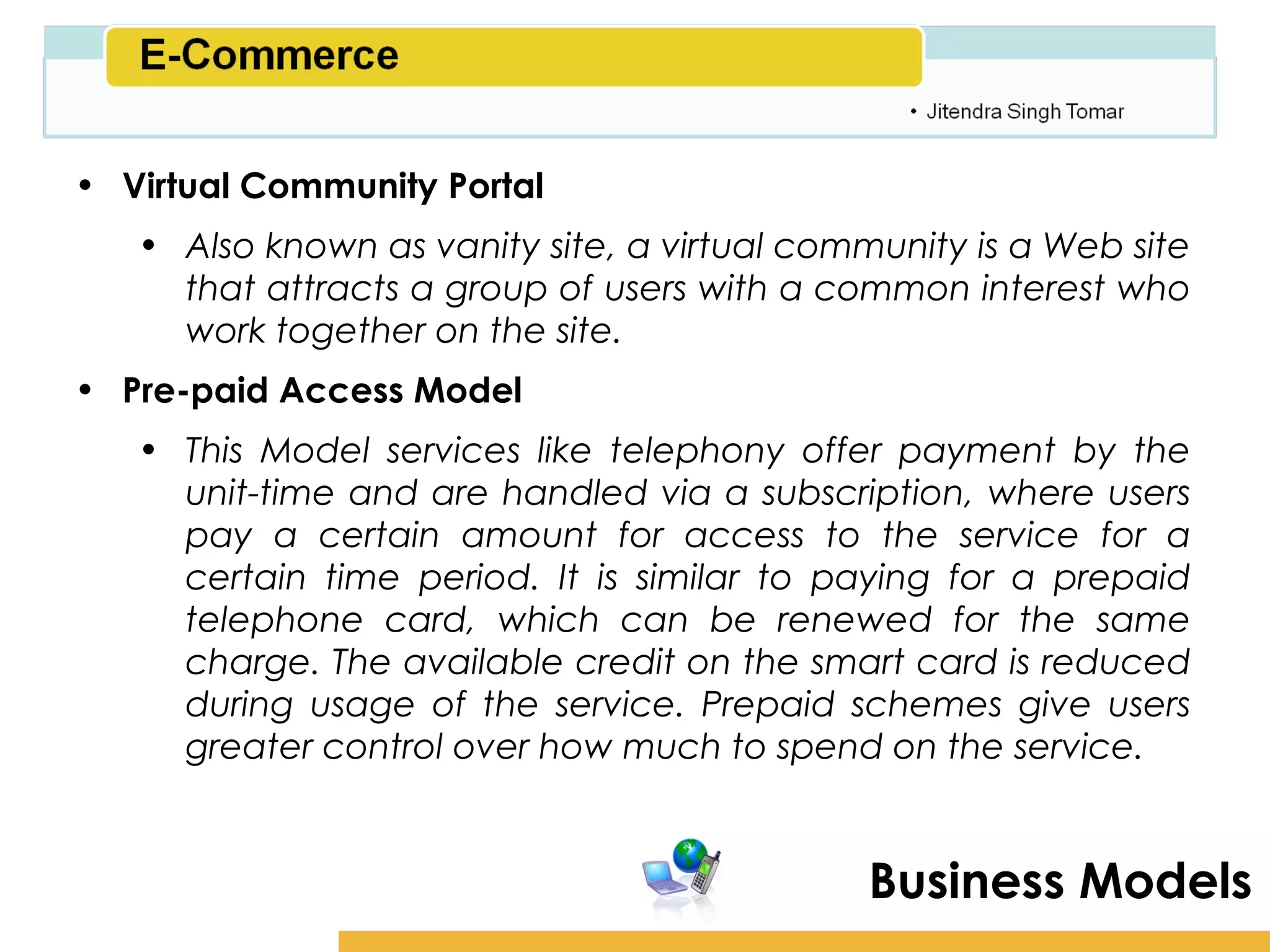 Amity School of Business

• Virtual Community Portal
   • Also known as vanity site, a virtual community is a Web site
     that attracts a group of users with a common interest who
     work together on the site.
• Pre-paid Access Model
   • This Model services like telephony offer payment by the
     unit-time and are handled via a subscription, where users
     pay a certain amount for access to the service for a
     certain time period. It is similar to paying for a prepaid
     telephone card, which can be renewed for the same
     charge. The available credit on the smart card is reduced
     during usage of the service. Prepaid schemes give users
     greater control over how much to spend on the service.


                                              Business Models
 