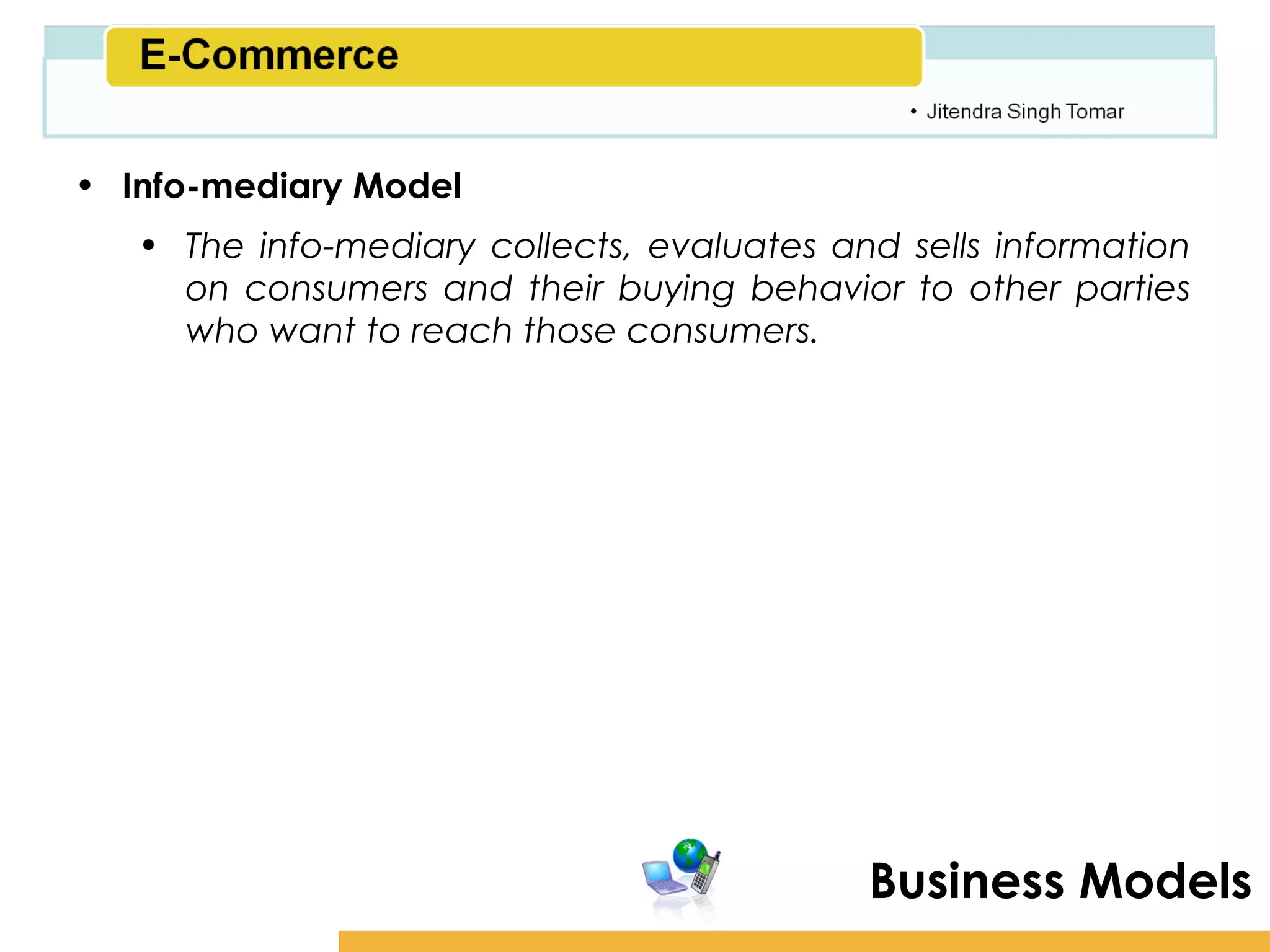 Amity School of Business

• Info-mediary Model
   • The info-mediary collects, evaluates and sells information
     on consumers and their buying behavior to other parties
     who want to reach those consumers.




                                            Business Models
 