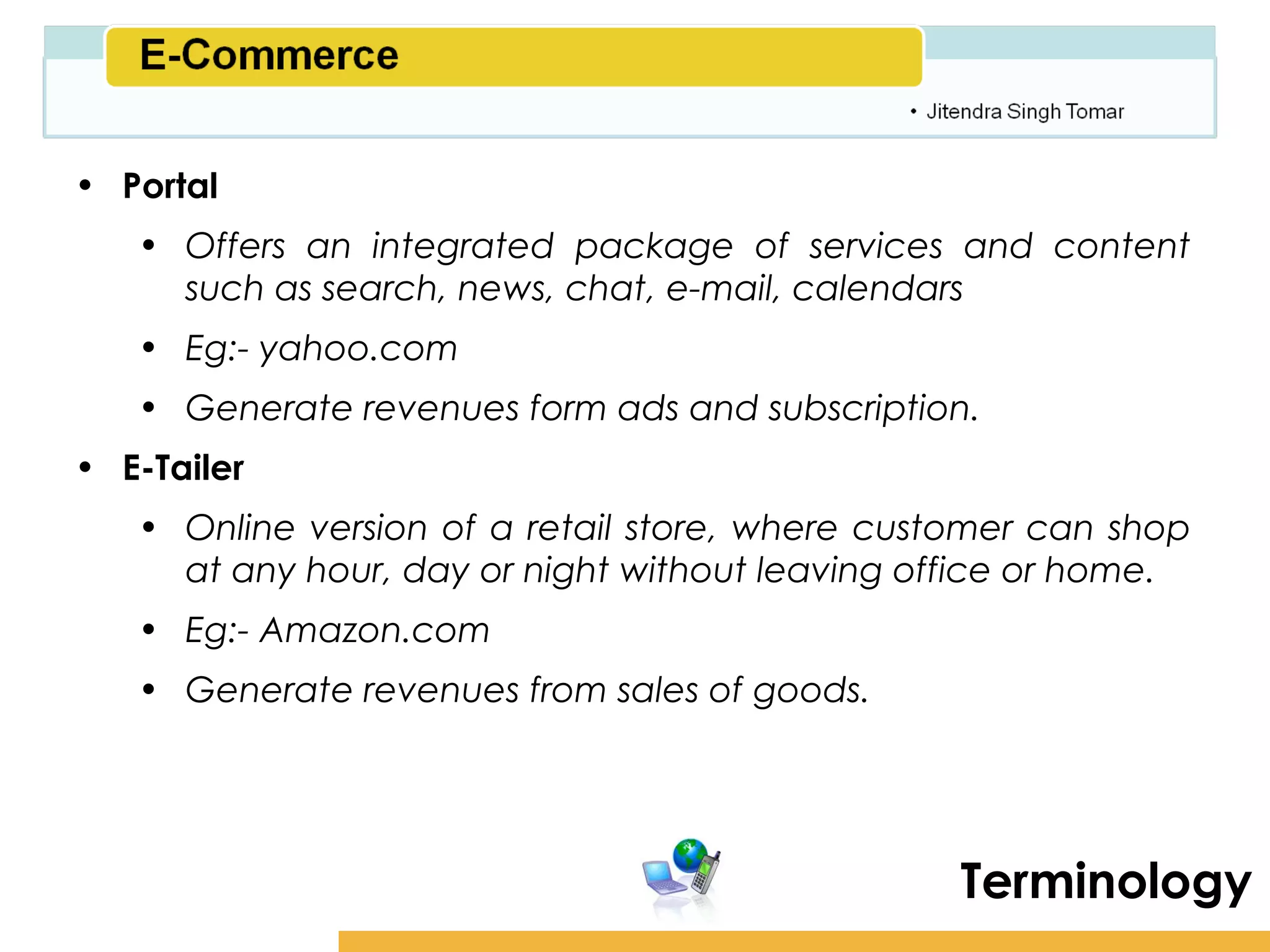 Amity School of Business

• Portal
   • Offers an integrated package of services and content
     such as search, news, chat, e-mail, calendars
   • Eg:- yahoo.com
   • Generate revenues form ads and subscription.
• E-Tailer
   • Online version of a retail store, where customer can shop
     at any hour, day or night without leaving office or home.
   • Eg:- Amazon.com
   • Generate revenues from sales of goods.




                                                  Terminology
 