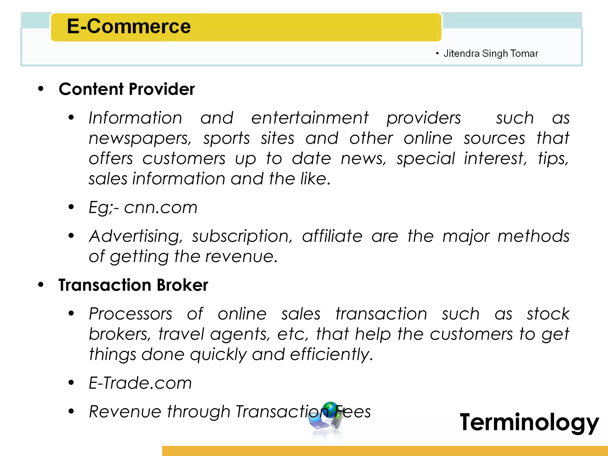 Amity School of Business

• Content Provider
   • Information and entertainment providers       such as
     newspapers, sports sites and other online sources that
     offers customers up to date news, special interest, tips,
     sales information and the like.
   • Eg;- cnn.com
   • Advertising, subscription, affiliate are the major methods
     of getting the revenue.
• Transaction Broker
   • Processors of online sales transaction such as stock
     brokers, travel agents, etc, that help the customers to get
     things done quickly and efficiently.
   • E-Trade.com
   • Revenue through Transaction Fees
                                                   Terminology
 