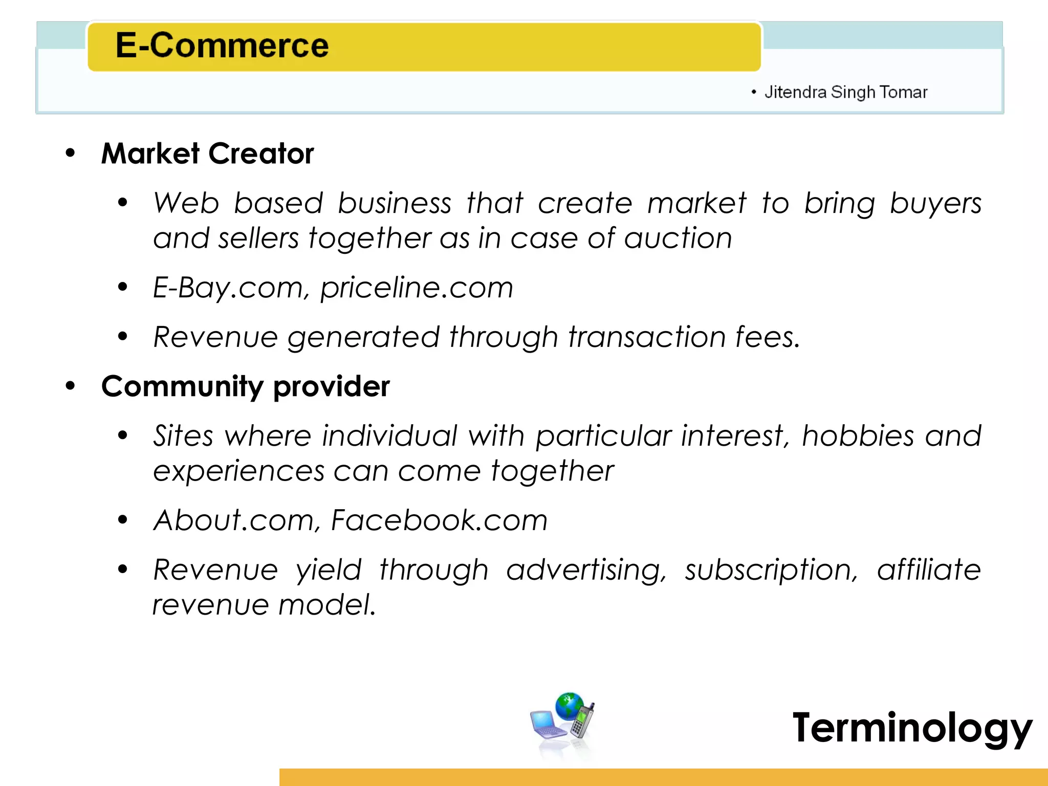 Amity School of Business

• Market Creator
   • Web based business that create market to bring buyers
     and sellers together as in case of auction
   • E-Bay.com, priceline.com
   • Revenue generated through transaction fees.
• Community provider
   • Sites where individual with particular interest, hobbies and
     experiences can come together
   • About.com, Facebook.com
   • Revenue yield through advertising, subscription, affiliate
     revenue model.



                                                    Terminology
 