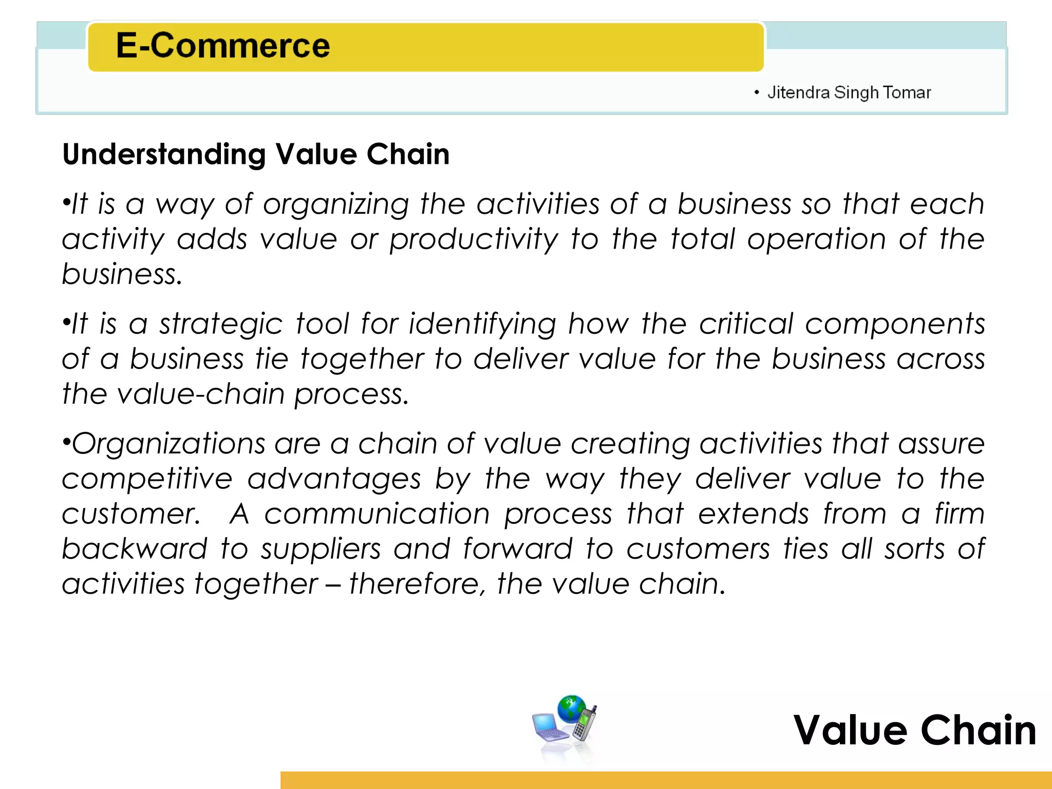 Amity School of Business

Understanding Value Chain
•It is a way of organizing the activities of a business so that each
activity adds value or productivity to the total operation of the
business.
•It is a strategic tool for identifying how the critical components
of a business tie together to deliver value for the business across
the value-chain process.
•Organizations are a chain of value creating activities that assure
competitive advantages by the way they deliver value to the
customer. A communication process that extends from a firm
backward to suppliers and forward to customers ties all sorts of
activities together – therefore, the value chain.




                                                      Value Chain
 