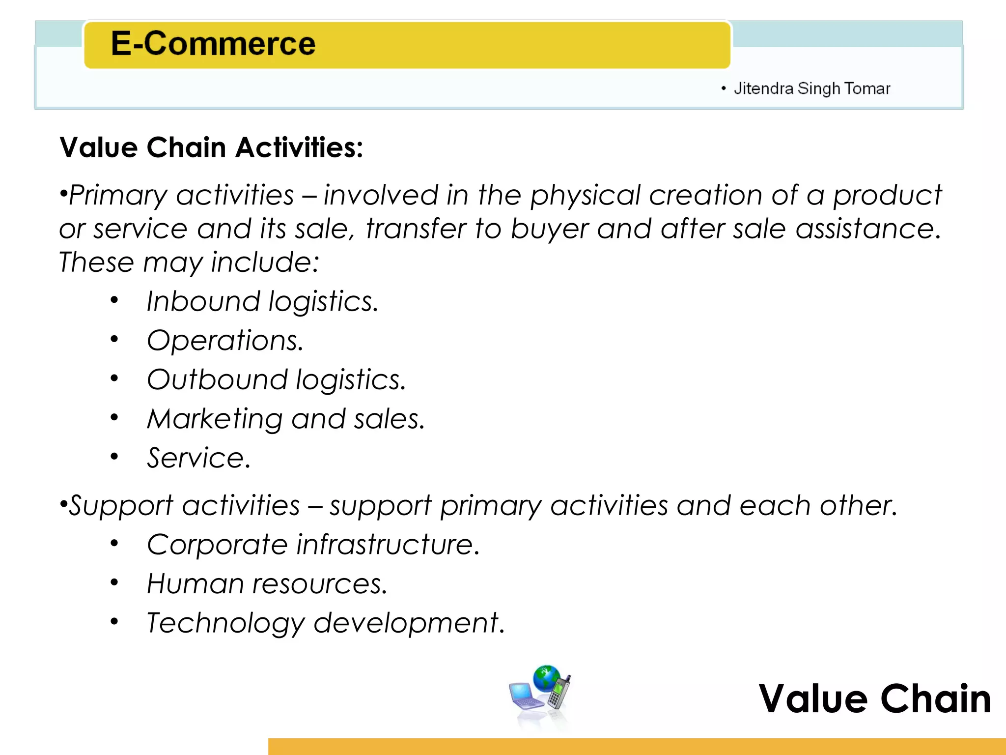 Amity School of Business

Value Chain Activities:
•Primary activities – involved in the physical creation of a product
or service and its sale, transfer to buyer and after sale assistance.
These may include:
    • Inbound logistics.
    • Operations.
    • Outbound logistics.
    • Marketing and sales.
    • Service.
•Support activities – support primary activities and each other.
    • Corporate infrastructure.
    • Human resources.
    • Technology development.

                                                       Value Chain
 