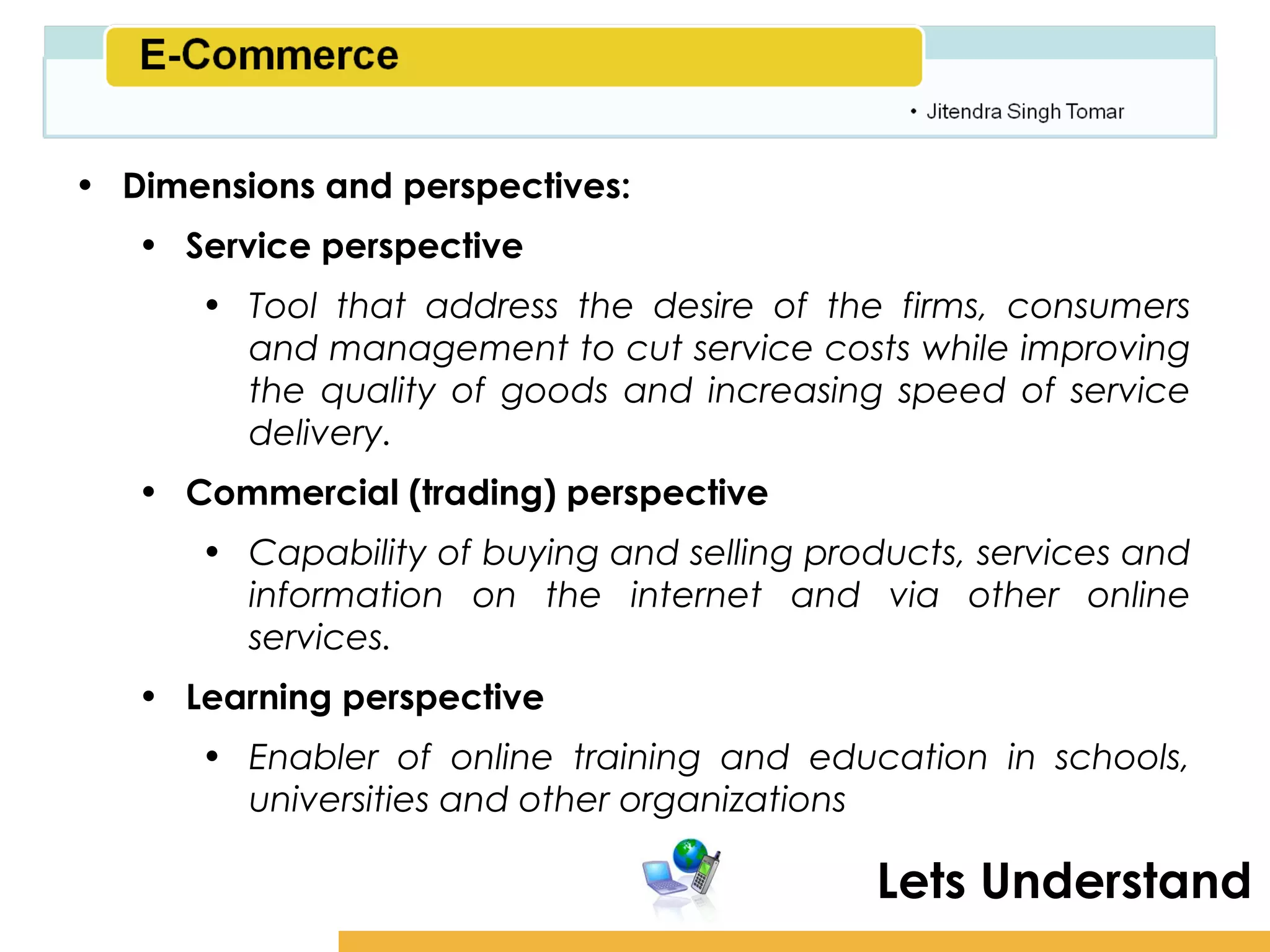 Amity School of Business

• Dimensions and perspectives:
   • Service perspective
      • Tool that address the desire of the firms, consumers
        and management to cut service costs while improving
        the quality of goods and increasing speed of service
        delivery.
   • Commercial (trading) perspective
      • Capability of buying and selling products, services and
        information on the internet and via other online
        services.
   • Learning perspective
      • Enabler of online training and education in schools,
        universities and other organizations

                                            Lets Understand
 