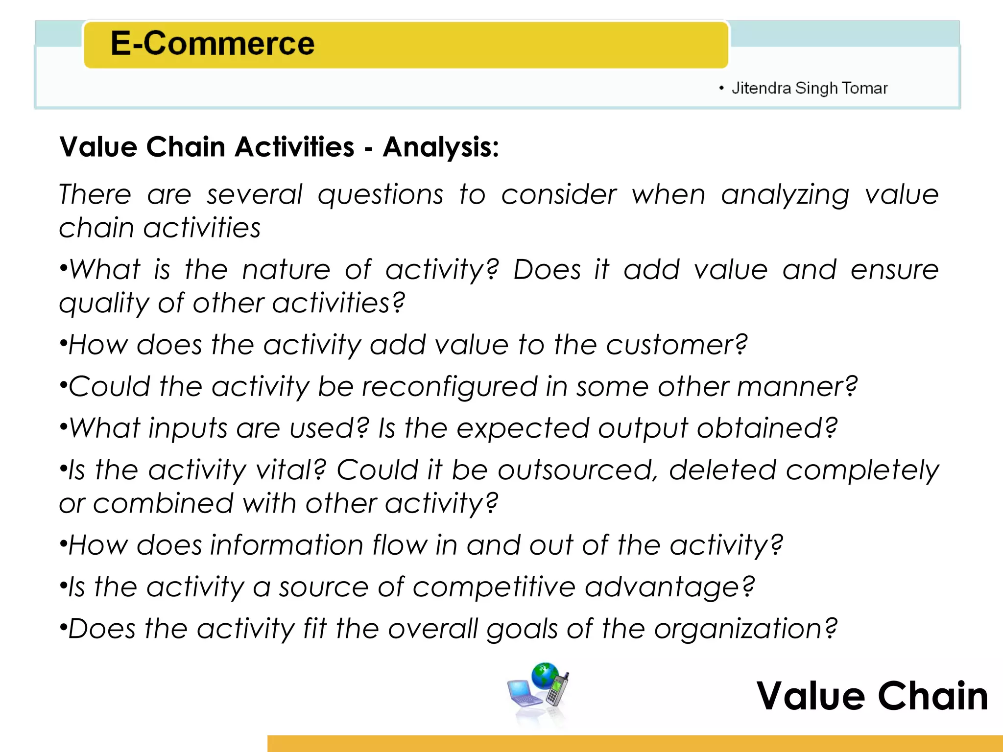 Amity School of Business

Value Chain Activities - Analysis:
There are several questions to consider when analyzing value
chain activities
•What is the nature of activity? Does it add value and ensure
quality of other activities?
•How does the activity add value to the customer?
•Could the activity be reconfigured in some other manner?
•What inputs are used? Is the expected output obtained?
•Is the activity vital? Could it be outsourced, deleted completely
or combined with other activity?
•How does information flow in and out of the activity?
•Is the activity a source of competitive advantage?
•Does the activity fit the overall goals of the organization?

                                                     Value Chain
 