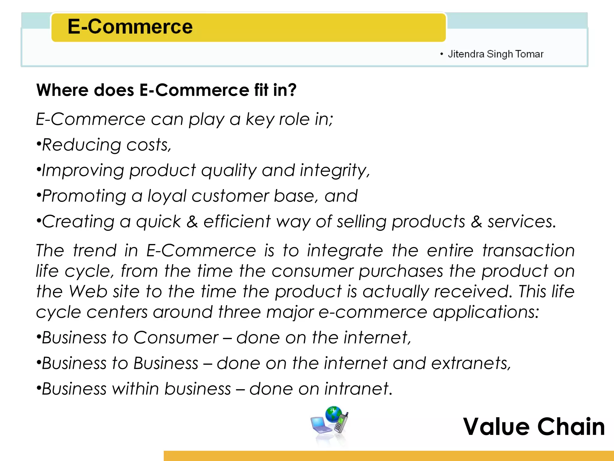 Amity School of Business

Where does E-Commerce fit in?
E-Commerce can play a key role in;
•Reducing costs,
•Improving product quality and integrity,
•Promoting a loyal customer base, and
•Creating a quick & efficient way of selling products & services.
The trend in E-Commerce is to integrate the entire transaction
life cycle, from the time the consumer purchases the product on
the Web site to the time the product is actually received. This life
cycle centers around three major e-commerce applications:
•Business to Consumer – done on the internet,
•Business to Business – done on the internet and extranets,
•Business within business – done on intranet.

                                                      Value Chain
 