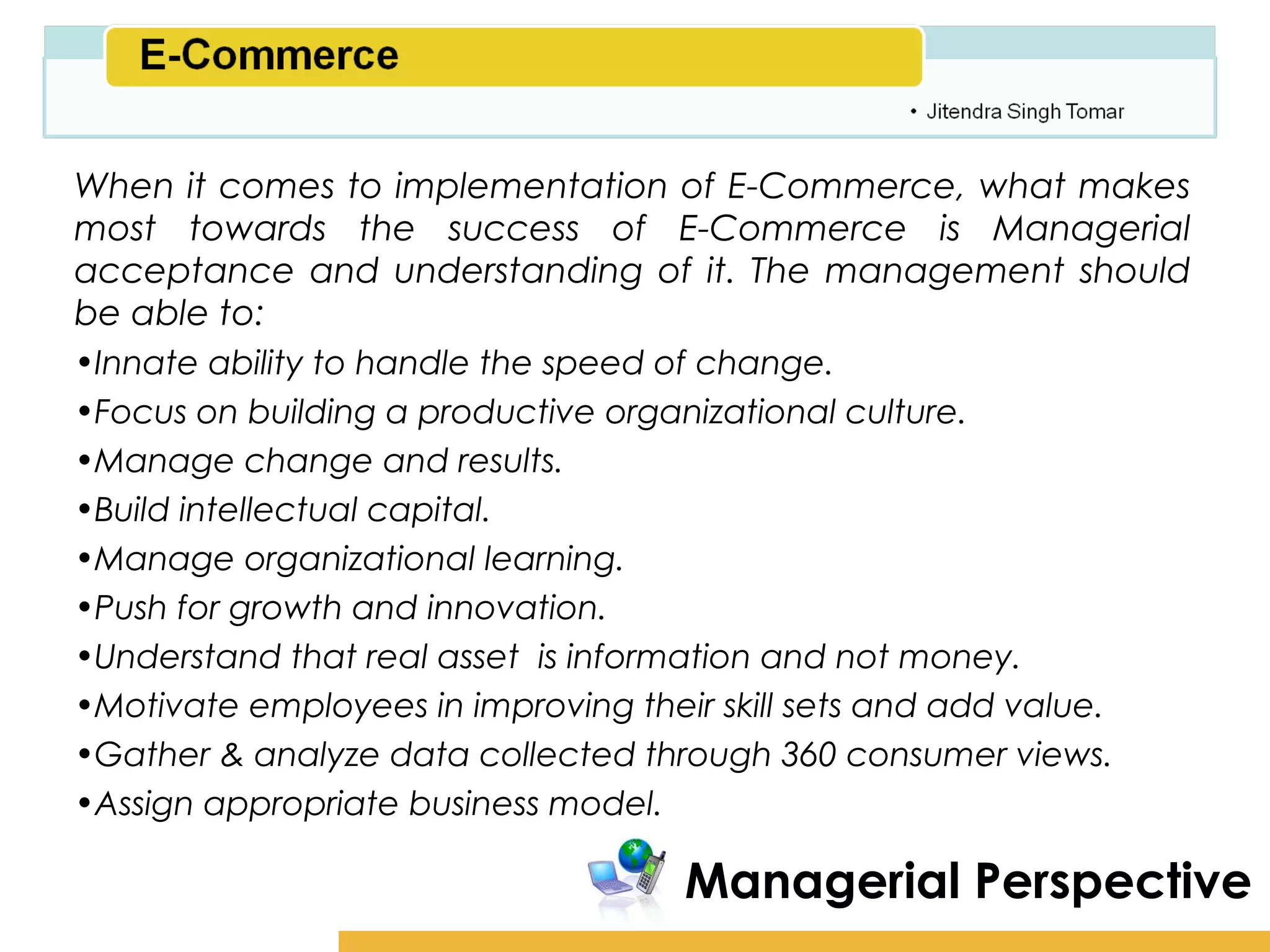Amity School of Business

When it comes to implementation of E-Commerce, what makes
most towards the success of E-Commerce is Managerial
acceptance and understanding of it. The management should
be able to:
•Innate ability to handle the speed of change.
•Focus on building a productive organizational culture.
•Manage change and results.
•Build intellectual capital.
•Manage organizational learning.
•Push for growth and innovation.
•Understand that real asset is information and not money.
•Motivate employees in improving their skill sets and add value.
•Gather & analyze data collected through 360 consumer views.
•Assign appropriate business model.

                                  Managerial Perspective
 