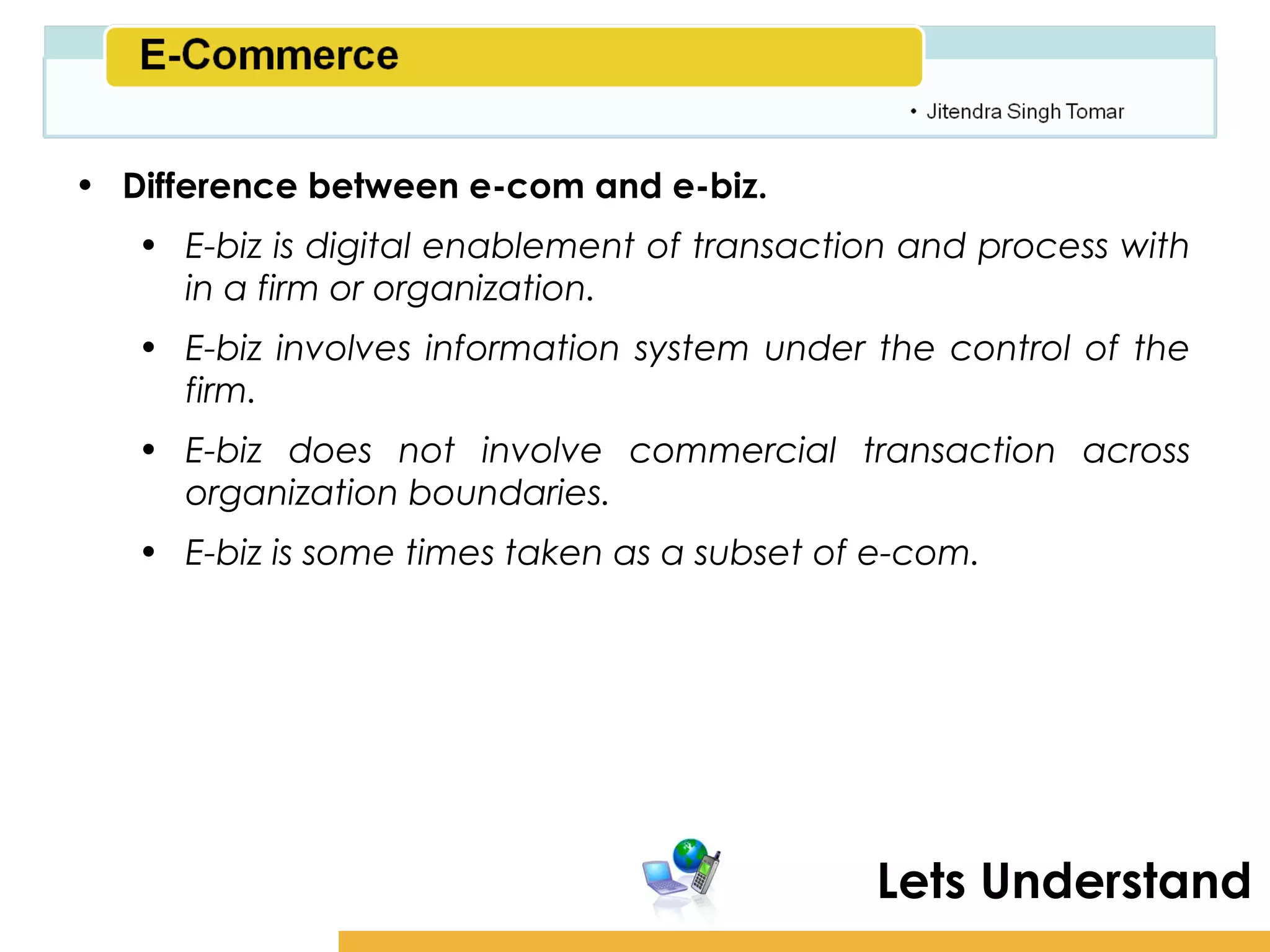 Amity School of Business

• Difference between e-com and e-biz.
   • E-biz is digital enablement of transaction and process with
     in a firm or organization.
   • E-biz involves information system under the control of the
     firm.
   • E-biz does not involve commercial transaction across
     organization boundaries.
   • E-biz is some times taken as a subset of e-com.




                                             Lets Understand
 