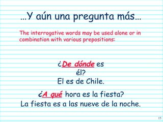 …Y aún una pregunta más…
The interrogative words may be used alone or in
combination with various prepositions:



              ¿De dónde es
                    él?
              El es de Chile.
     ¿A qué hora es la fiesta?
La fiesta es a las nueve de la noche.
                                                  15
 