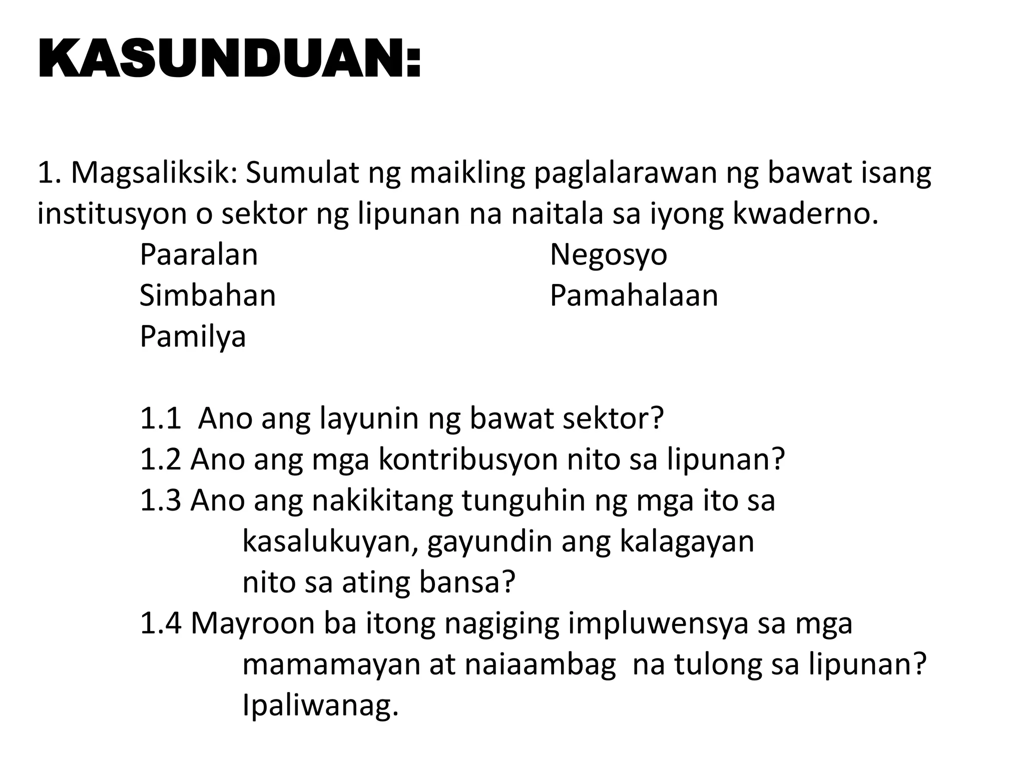 KASUNDUAN:
1. Magsaliksik: Sumulat ng maikling paglalarawan ng bawat isang
institusyon o sektor ng lipunan na naitala sa iyong kwaderno.
Paaralan Negosyo
Simbahan Pamahalaan
Pamilya
1.1 Ano ang layunin ng bawat sektor?
1.2 Ano ang mga kontribusyon nito sa lipunan?
1.3 Ano ang nakikitang tunguhin ng mga ito sa
kasalukuyan, gayundin ang kalagayan
nito sa ating bansa?
1.4 Mayroon ba itong nagiging impluwensya sa mga
mamamayan at naiaambag na tulong sa lipunan?
Ipaliwanag.
 